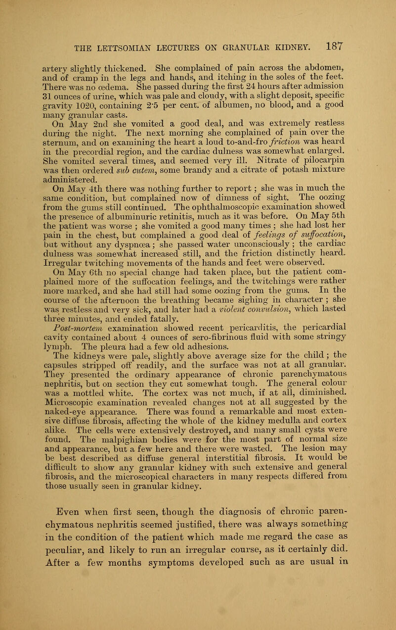 artery slightly thickened. She complained of pain across the abdomen, and of cramp in the legs and hands, and itching in the soles of the feet. There was no oedema. She passed during the first 24 hours after admission 31 ounces of urine, which was pale and cloudy, with a slight deposit, specific gravity 1020, containing 2-5 per cent, of albumen, no blood, and a good many granular casts. On May 2nd she vomited a good deal, and was extremely restless during the night. The next morning she complained of pain over the sternum, and on examining the heart a loud to-and-fro friction was heard in the precordial region, and the cardiac dulness was somewhat enlarged. She vomited several times, and seemed very ill. Nitrate of pilocarpin was then ordered sub cutem, some brandy and a citrate of potash mixture administered. On May 4th there was nothing further to report; she was in much the same condition, but complained now of dimness of sight. The oozing from the gums still continued. The ophthalmoscopic examination showed the presence of albuminuric retinitis, much as it was before. On May 5th the patient was worse ; she vomited a good many times ; she had lost her pain in the chest, but complained a good deal of feelings of suffocation, but without any dyspnoea; she passed water unconsciously ; the cardiac dulness was somewhat increased still, and the friction distinctly heard. Irregular twitching movements of the hands and feet were observed. On May 6th no special change had taken place, but the patient com- plained more of the suffocation feelings, and the twitchings were rather more marked, and she had still had some oozing from the gums. In the course of the afternoon the breathing became sighing in character ; she was restless and very sick, and later had a violent convulsion, which lasted three minutes, and ended fatally. Post-mortem examination showed recent pericarditis, the pericardial cavity contained about 4 ounces of sero-fibrinous fluid with some stringy lymph. The pleura had a few old adhesions. The kidneys were pale, slightly above average size for the child; the capsules stripped off readily, and the surface was not at all granular. They presented the ordinary appearance of chronic parenchymatous nephritis, but on section they cut somewhat tough. The general colour was a mottled white. The cortex was not much, if at all, diminished. Microscopic examination revealed changes not at all suggested by the naked-eye appearance. There was found a remarkable and most exten- sive diffuse fibrosis, affecting the whole of the kidney medulla and cortex alike. The cells were extensively destroyed, and many small cysts were found. The malpighian bodies were for the most part of normal size and appearance, but a few here and there were wasted. The lesion may be best described as diffuse general interstitial fibrosis. It would be difficult to show any granular kidney with such extensive and general fibrosis, and the microscopical characters in many respects differed from those usually seen in granular kidney. Even when first seen, though the diagnosis of chronic paren- chymatous nephritis seemed justified, there was always something- in the condition of the patient which made me regard the case as peculiar, and likely to run an irregular course, as it certainly did. After a few months symptoms developed such as are usual in