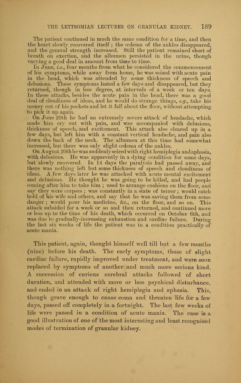 The patient continued in much the same condition for a time, and then the heart slowly recovered itself ; the oedema of the ankles disappeared, and the general strength increased. Still the ]3atient remained short of breath on exertion, and the albumen persisted in the urine, though varying a good deal in amount from time to time. In June, i.e., four months from what he considered the commencement of his symptoms, while away from home, he was seized with acute pain in the head, which was attended by some thickness of speech and delusions. These symptoms lasted a few days.and disappeared, but they returned, though in less degree, at intervals of a week or ten days. In these attacks, besides the acute pain in the head, there was a good deal of cloudiness of ideas, and he would do strange things, e.g., take his money out of his pockets and let it fall about the floor, without attempting to pick it up again. On June 20th he had an extremely severe attack of headache, which made him cry out with pain, and was accompanied with delusions, thickness of speech, and excitement. This attack also cleared up in a few days, but left him with a constant vertical headache, and pain also down the back of the neck. The albumen at this time had somewhat increased, but there was only slight oedema of the ankles. On August SOthhewas suddenly seized with right hemiplegia andaphasia, with delusions. He was apparently in a dying condition for some days, but slowly recovered. In 14 days the paralysis had passed away, and there was nothing left but some thickness of speech and cloudiness of ideas. A few days later he was attacked with acute mental excitement and delusions. He thought he was going to be killed, and had people coming after him to take him ; used to arrange cushions on the floor, and say they were corpses ; was constantly in a state of terror ; would catch hold of his wife and others, and say that he was saving them from some danger ; would pour his medicine, &c, on the floor, and so on. This attack subsided for a week or so and then returned, and continued more or less up to the time of his death, which occurred on October 6th, and was due to gradually-increasing exhaustion and cardiac failure. During the last six weeks of life the patient was in a condition practically of acute mania. This patient, again, thought himself well till but a few months (nine) before his death. The early symptoms, those of slight cardiac failure, rapidly improved under treatment, and were soon replaced by symptoms of another and much more serious kind. A succession of curious cerebral attacks followed of short duration, and attended with more or less psychical disturbance, and ended in an attack of right hemiplegia and aphasia. This, though grave enough to cause coma and threaten life for a few days, passed off completely in a fortnight. The last few weeks of life were passed in a condition of acute mania. The case is a good illustration of one of the most interesting and least recognised modes of termination of granular kidney.