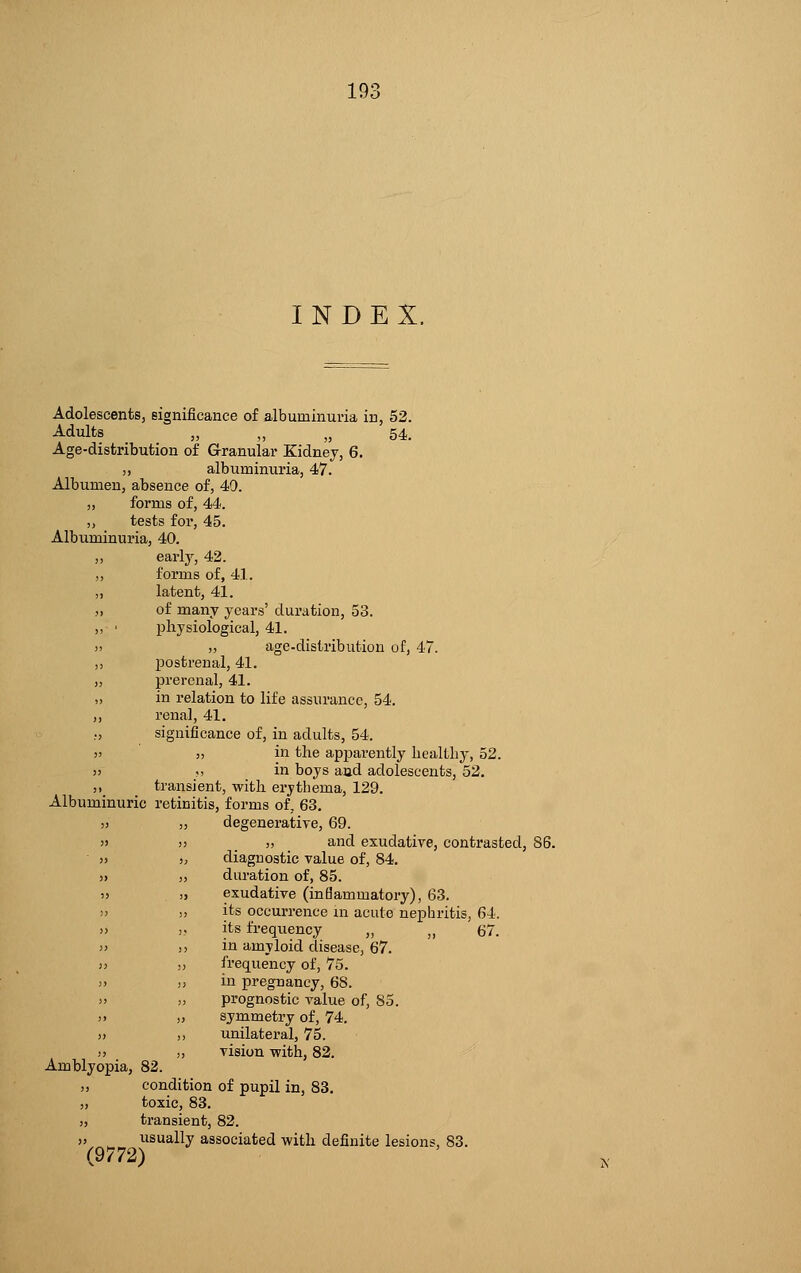 19- INDEX. Adolescents, significance of albuminuria in, 52. Adults ,, ,, „ 54. Age-distribution of Granular Kidney, 6. ,, albuminuria, 47. Albumen, absence of, 40. „ forms of, 44. „ tests for, 45. Albuminuria, 40. ,, early, 42. „ forms of, 4.1. ,, latent, 41. ,, of many years' duration, 53. ,, ■ physiological, 41. » „ age-distribution of, 47. ,, postrenal, 41. „ prerenal, 41. ,, in relation to life assurance, 54. ,, renal, 41. ., significance of, in adults, 54. 5> j, in the apjDarently healLby, 52. >j .> in boys and adolescents, 52. ,, transient, with erythema, 129. Albuminuric retinitis, forms of, 63. a „ degenerative, 69. » >) „ and exudative, contrasted, 86. » >; diagnostic value of, 84. » ,, duration of, 85. :> » exudative (inflammatory), 63. » >> its occurrence in acute nephritis, 64. » » its frequency „ ,, 67. » ,-, in amyloid disease, 67. >> )> frequency of, 75. j> » in pregnancy, 68. >' ,, prognostic value of, 85. )> ,) symmetry of, 74. » ,, unilateral, 75. )> j, vision with, 82. Amblyopia, 82. „ condition of pupil in, 83. „ toxic, 83. „ transient, 82. „ usually associated with definite lesions, 83. (9772)