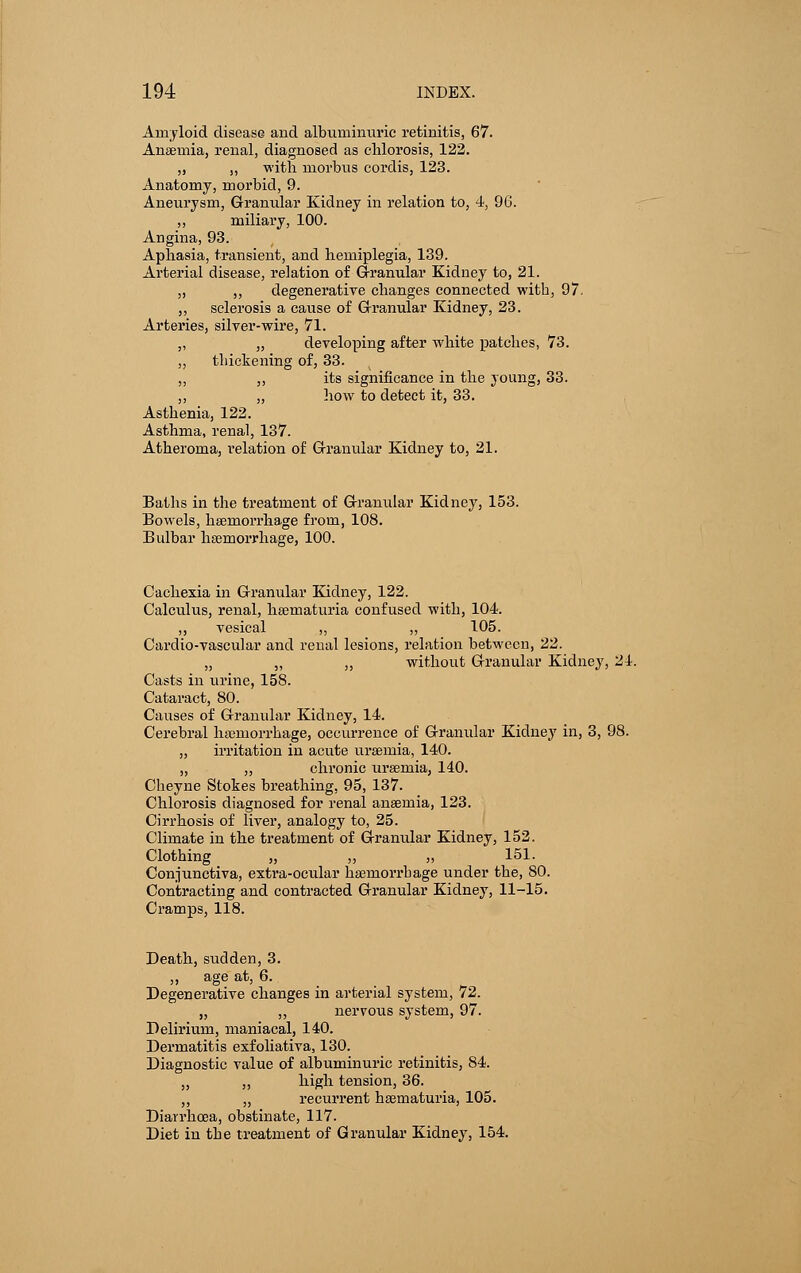 Amyloid disease and albuminuric retinitis, 67. Anaemia, renal, diagnosed as chlorosis, 122. „ „ with morbus cordis, 123. Anatomy, morbid, 9. Aneurysm, Granular Kidney in relation to, 4, 96. „ miliary, 100. Angina, 93. Aphasia, transient, and hemiplegia, 139. Arterial disease, relation of Granular Kidney to, 21. „ ,, degenerative changes connected with, 97. „ sclerosis a cause of Granular Kidney, 23. Arteries, silver-wire, 71. ,, „ developing after white patches, 73. ,, thickening of, 33. „ ,, its significance in the young, 33. „ „ how to detect it, 33. Asthenia, 122. Asthma, renal, 137. Atheroma, relation of Granular Kidney to, 21. Baths in the treatment of Granular Kidney, 153. Bowels, haemorrhage from, 108. Bulbar hemorrhage, 100. Cachexia in Granular Kidney, 122. Calculus, renal, hematuria confused with, 104. ,, vesical ,, „ 105. Cardio-vascular and renal lesions, relation between, 22. „ „ ,, without Granular Kidney, 24. Casts in urine, 158. Cataract, 80. Causes of Granular Kidney, 14. Cerebral haemorrhage, occurrence of Granular Kidney in, 3, 98. „ irritation in acute uraemia, 140. „ ,, chronic uraemia, 140. Cheyne Stokes breathing. 95, 137. Chlorosis diagnosed for renal anaeinia, 123. Cirrhosis of liver, analogy to, 25. Climate in the treatment of Granular Kidney, 152. Clothing „ „ „ 151. Conjunctiva, extra-ocular haemorrhage under the, 80. Contracting and contracted Granular Kidney, 11-15. Cramps, 118. Death, sudden, 3. „ age at, 6. Degenerative changes in arterial system, 72. „ „ nervous system, 97. Delirium, maniacal, 140. Dermatitis exfoliativa, 130. Diagnostic value of albuminuric retinitis, 84. „ ,, high tension, 36. ,, „ recurrent hematuria, 105. Diarrhoea, obstinate, 117. Diet in the treatment of Granular Kidney, 154.