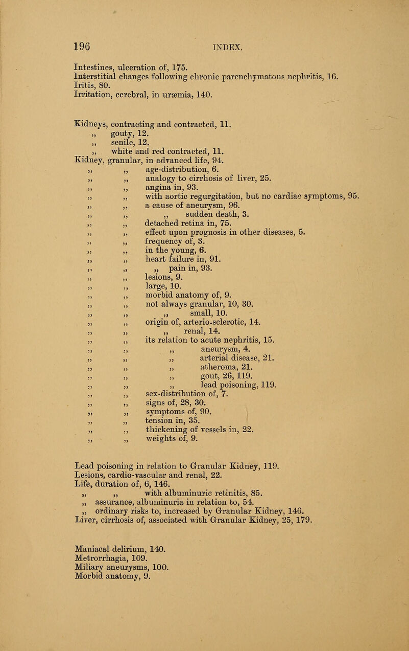 Intestines, ulceration of, 175. Interstitial changes following chronic parenchymatous nephritis, 16. Iritis, 80. Irritation, cerebral, in ursemia, 140. Kidneys, contracting and contracted, 11. „ gouty, 12. „ senile, 12. ,, white and red contracted, 11. Kidney, granular, in advanced life, 94. „ „ age-distribution, 6. „ ,, analogy to cirrhosis of liver, 25. ,, „ angina in, 93. „ ,, with aortic regurgitation, but no cardiac symptoms, 95. ,, ,, a cause of aneurysm, 96. ,, ,, ,, sudden death, 3. ,, „ detacbed retina in, 75. ,, „ effect upon prognosis in other diseases, 5. ,, „ frequency of, 3. „ ,, in the young, 6. ,, „ heart failure in, 91. ,, „ „ pain in, 93. „ „ lesions, 9. ,, ,, large, 10. ,, ,, morbid anatomy of, 9. ,, „ not always granular, 10, 30. „ „ „ small, 10. „ „ origin of, arteriosclerotic, 14. „ „ „ renal, 14. „ „ its relation to acute nephritis, 15. aneurysm, 4. arterial disease, 21. atlieroma, 21. gout, 26, 119. lead poisoning, 119. sex-distribution of, 7. signs of, 28, 30. symptoms of, 90. tension in, 35. thickening of vessels in, 22. weights of, 9. Lead poisoning in relation to Granular Kidney, 119. Lesions, cardio-vascular and renal, 22. Life, duration of, 6, 146. „ „ with albuminuric retinitis, 85. „ assurance, albuminuria in relation to, 54. „ ordinary risks to, increased by Granular Kidney, 146. Liver, cirrhosis of, associated with G-ranular Kidney, 25, 179. Maniacal delirium, 140. Metrorrhagia, 109. Miliary aneurysms, 100. Morbid anatomy, 9.