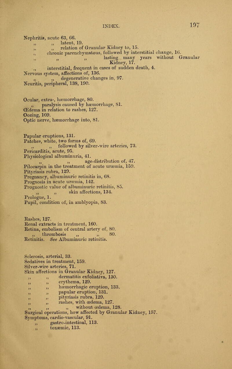 Nephritis, acute 63, 66. ,, ,, latent, 19. „ ,, relation of Granular Kidney to, 15. „ chronic parenchymatous, followed by interstitial change, 16. , „ lasting many years without Granular Kidney, 17. „ interstitial, frequent in cases of sudden death, 4. Nervous system, affections of, 136. „ ,, degenerative changes in, 97. Neuritis, peripheral, 138, 190. Ocular, extra-, haemorrhage, 80. „ paralysis caused by haemorrhage, 81. QCdema in relation to rashes, 127. Oozing, 109. Optic nerve, hseniorrhage into, 81. Papular eruptions, 131. Patches, white, two forms of, 69. „ ,, followed by silver-wire arteries, 73. Pericarditis, acute, 95. Physiological albuminuria, 41. „ ,, age-distribution of, 47. Pilocarpin in the treatment of acute uraemia, 159. Pityriasis rubra, 129. Pregnancy, albuminuric retinitis in, 68. Prognosis in acxite uraturia, 142. Prognostic value of albuminuric retinitis, 85. ,, „ skin affections, 134. Prologue, 1. Pupil, condition of, in amblyopia, 83. Kashes, 127. Renal extracts in treatment, 160. Retina, embolism of central artery of, 80. ,, thrombosis ,, ,, 80. Retinitis. See Albuminuric retinitis. Sclerosis, arterial, 33. Sedatives in treatment, 159. Silver-wire arteries, 71. Skin affections in Granular Kidney, 127. ., ,, dermatitis exfoliativa, 130. „ „ erythema, 129. ,, ,, heemorrhagic eruption, 133. „ „ papular eruption, 131. „ ,. pityriasis rubra, 129. „ „ rashes, with oedema, 127. ,, ,, „ without oedema, 128. Surgical operations, how affected by Granular Kidney, 157. Symptoms, cardio-vascular, 91. „ gastro-intestinal, 113. „ toxsemic, 113.