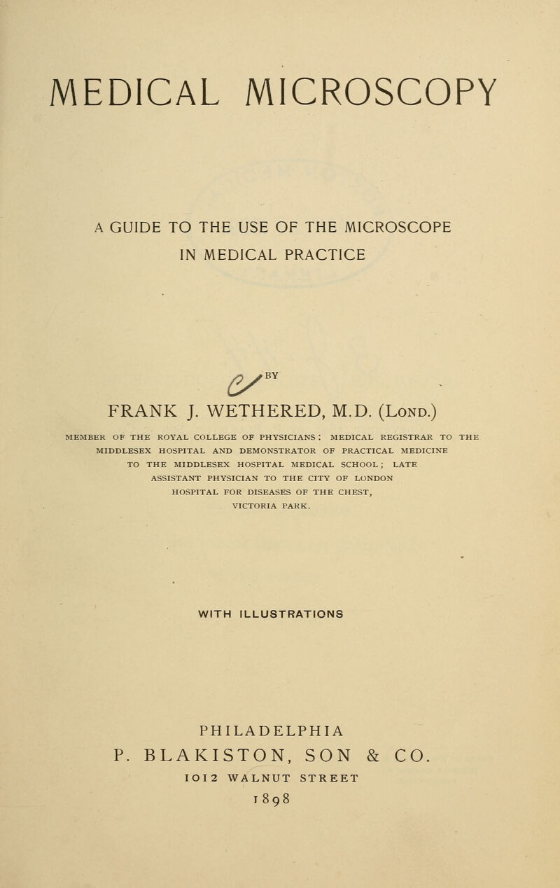 MEDICAL MICROSCOPY A GUIDE TO THE USE OF THE MICROSCOPE IN MEDICAL PRACTICE FRANK J. WETHERED, M.D. (Lond.) MEMBER OF THE ROYAL COLLEGE OF PHYSICIANS : MEDICAL REGISTRAR TO THI MIDDLESEX HOSPITAL AND DEMONSTRATOR OF PRACTICAL MEDICINE TO THE MIDDLESEX HOSPITAL MEDICAL SCHOOL; LATE ASSISTANT PHYSICIAN TO THE CITY OF LONDON HOSPITAL FOR DISEASES OF THE CHEST, VICTORIA PARK. WITH ILLUSTRATIONS PHILADELPHIA BLAKISTON, SON & CO IOI2 WALNUT STREET 1898