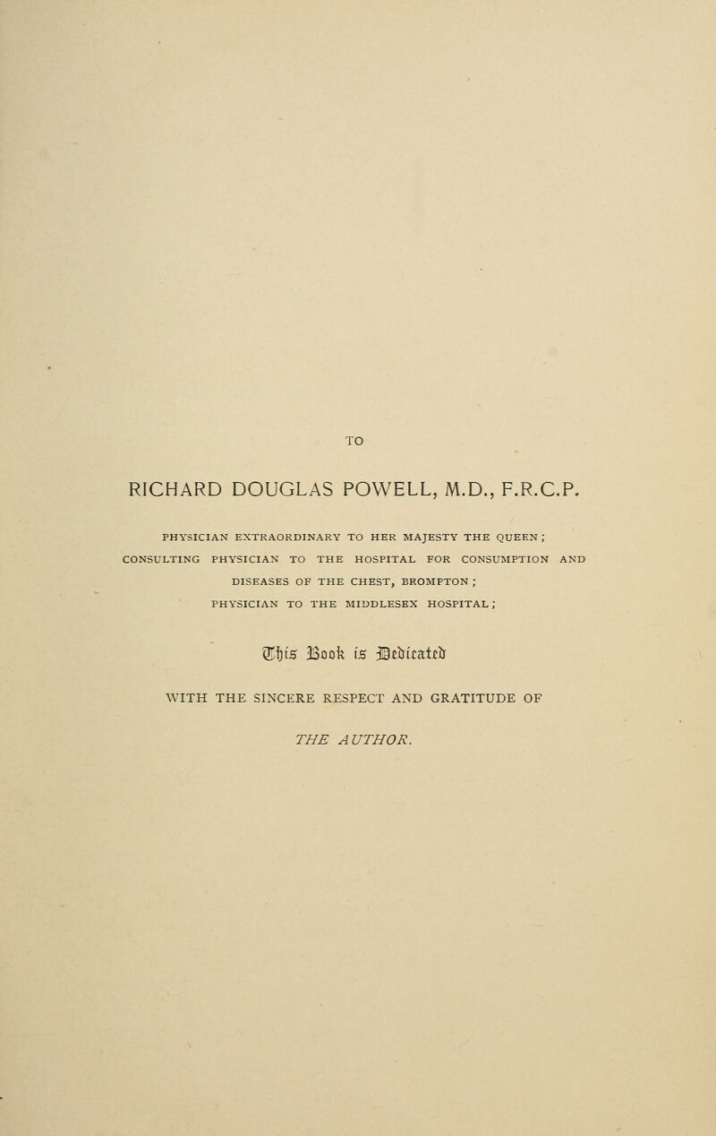 TO RICHARD DOUGLAS POWELL, M.D., F.R.C.P. PHYSICIAN EXTRAORDINARY TO HER MAJESTY THE QUEEN J CONSULTING PHYSICIAN TO THE HOSPITAL FOR CONSUMPTION AND DISEASES OF THE CHEST, BROMPTON ; PHYSICIAN TO THE MIDDLESEX HOSPITAL; Q$fe Book t's 39rirt.catjD& WITH THE SINCERE RESPECT AND GRATITUDE OF THE AUTHOR.