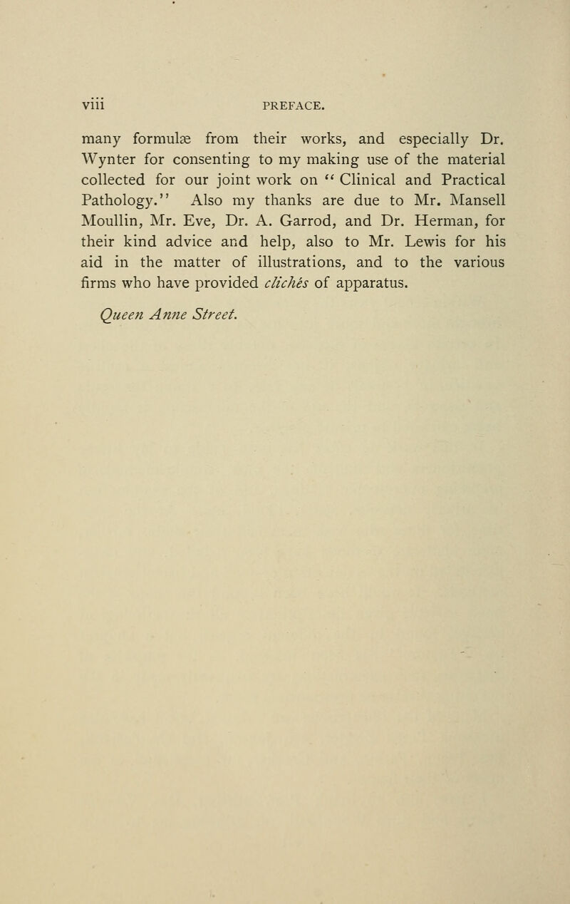 Vlll PREFACE. many formulas from their works, and especially Dr. Wynter for consenting to my making use of the material collected for our joint work on  Clinical and Practical Pathology. Also my thanks are due to Mr. Mansell Moullin, Mr. Eve, Dr. A. Garrod, and Dr. Herman, for their kind advice and help, also to Mr. Lewis for his aid in the matter of illustrations, and to the various firms who have provided clients of apparatus. Queen Anne Street.