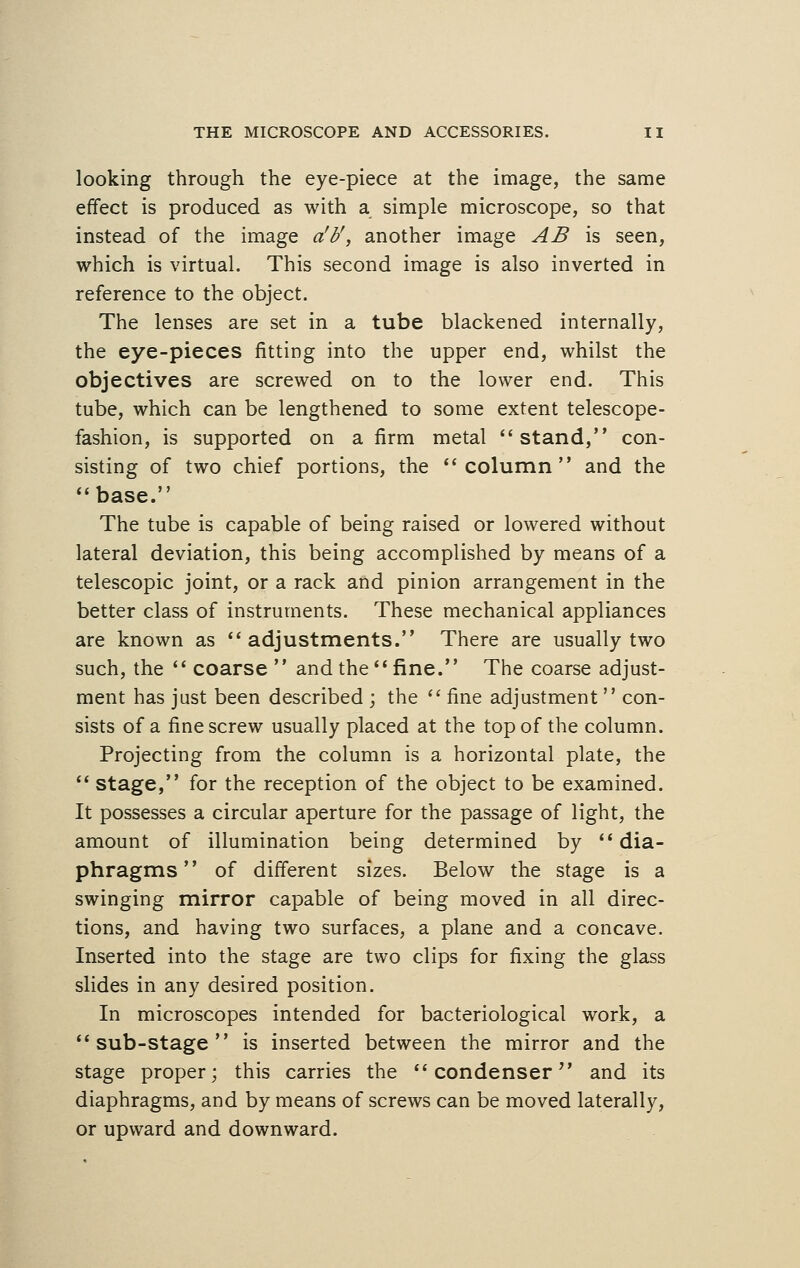 looking through the eye-piece at the image, the same effect is produced as with a simple microscope, so that instead of the image a'b', another image AB is seen, which is virtual. This second image is also inverted in reference to the object. The lenses are set in a tube blackened internally, the eye-pieces fitting into the upper end, whilst the objectives are screwed on to the lower end. This tube, which can be lengthened to some extent telescope- fashion, is supported on a firm metal stand, con- sisting of two chief portions, the column and the base. The tube is capable of being raised or lowered without lateral deviation, this being accomplished by means of a telescopic joint, or a rack and pinion arrangement in the better class of instruments. These mechanical appliances are known as adjustments. There are usually two such, the  coarse  and the  fine. The coarse adjust- ment has just been described ; the  fine adjustment  con- sists of a fine screw usually placed at the top of the column. Projecting from the column is a horizontal plate, the  stage, for the reception of the object to be examined. It possesses a circular aperture for the passage of light, the amount of illumination being determined by dia- phragms of different sizes. Below the stage is a swinging mirror capable of being moved in all direc- tions, and having two surfaces, a plane and a concave. Inserted into the stage are two clips for fixing the glass slides in any desired position. In microscopes intended for bacteriological work, a sub-stage is inserted between the mirror and the stage proper; this carries the condenser and its diaphragms, and by means of screws can be moved laterally, or upward and downward.