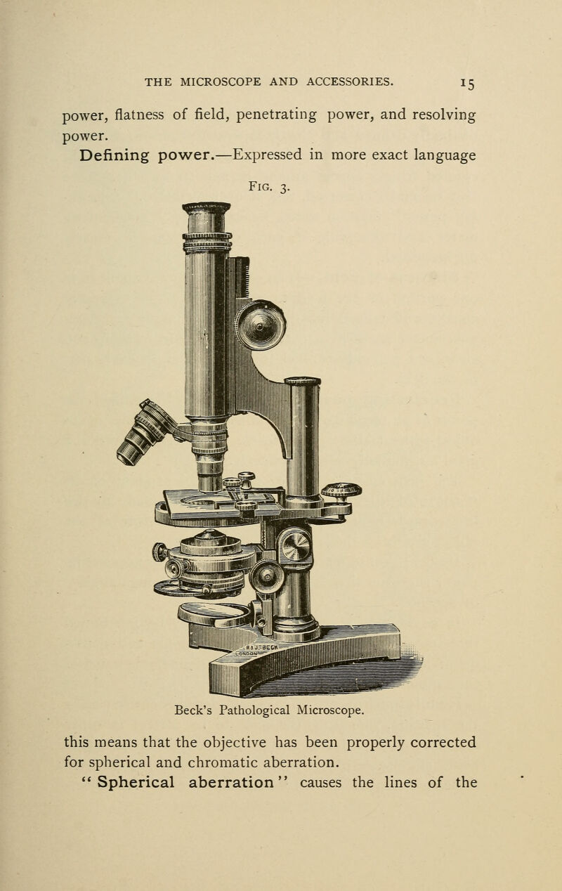 *5 power, flatness of field, penetrating power, and resolving power. Defining power.—Expressed in more exact language Fig. 3. Beck's Pathological Microscope. this means that the objective has been properly corrected for spherical and chromatic aberration. Spherical aberration causes the lines of the