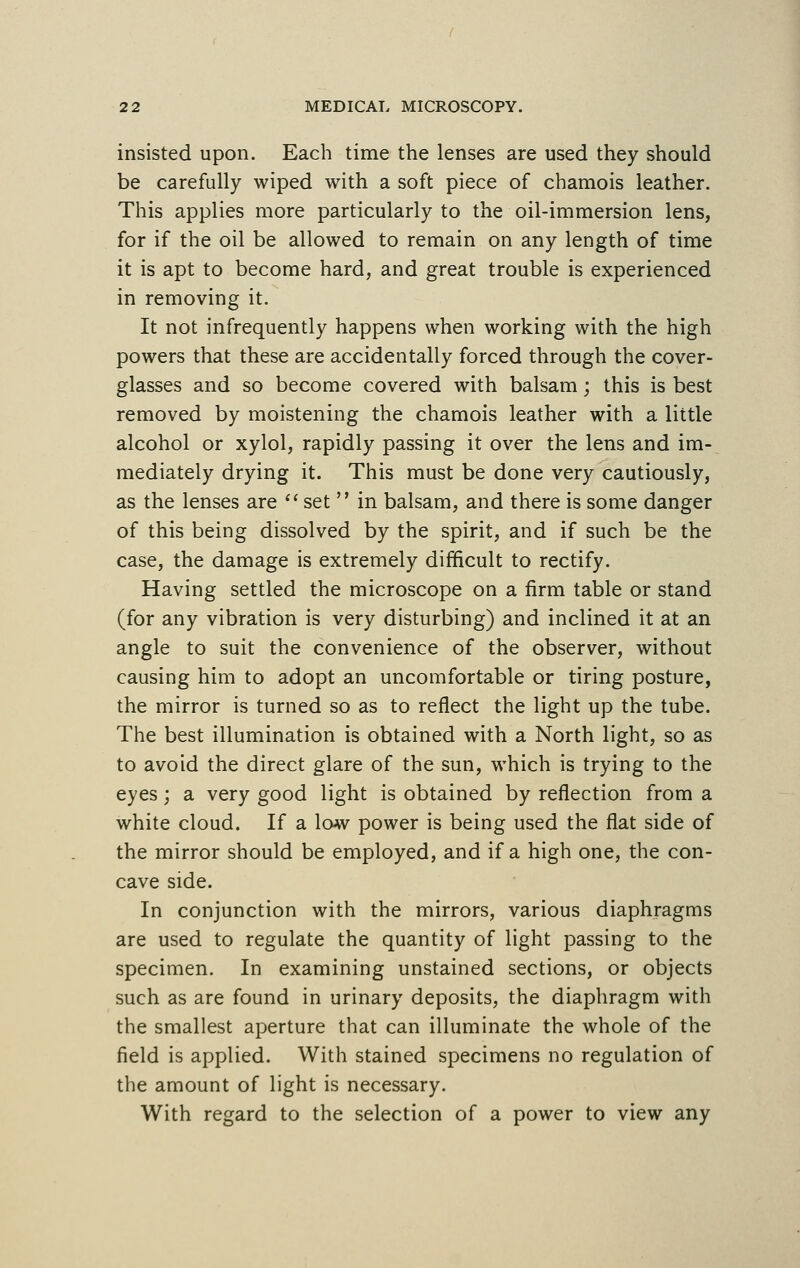 insisted upon. Each time the lenses are used they should be carefully wiped with a soft piece of chamois leather. This applies more particularly to the oil-immersion lens, for if the oil be allowed to remain on any length of time it is apt to become hard, and great trouble is experienced in removing it. It not infrequently happens when working with the high powers that these are accidentally forced through the cover- glasses and so become covered with balsam; this is best removed by moistening the chamois leather with a little alcohol or xylol, rapidly passing it over the lens and im- mediately drying it. This must be done very cautiously, as the lenses are  set  in balsam, and there is some danger of this being dissolved by the spirit, and if such be the case, the damage is extremely difficult to rectify. Having settled the microscope on a firm table or stand (for any vibration is very disturbing) and inclined it at an angle to suit the convenience of the observer, without causing him to adopt an uncomfortable or tiring posture, the mirror is turned so as to reflect the light up the tube. The best illumination is obtained with a North light, so as to avoid the direct glare of the sun, which is trying to the eyes; a very good light is obtained by reflection from a white cloud. If a low power is being used the flat side of the mirror should be employed, and if a high one, the con- cave side. In conjunction with the mirrors, various diaphragms are used to regulate the quantity of light passing to the specimen. In examining unstained sections, or objects such as are found in urinary deposits, the diaphragm with the smallest aperture that can illuminate the whole of the field is applied. With stained specimens no regulation of the amount of light is necessary. With regard to the selection of a power to view any