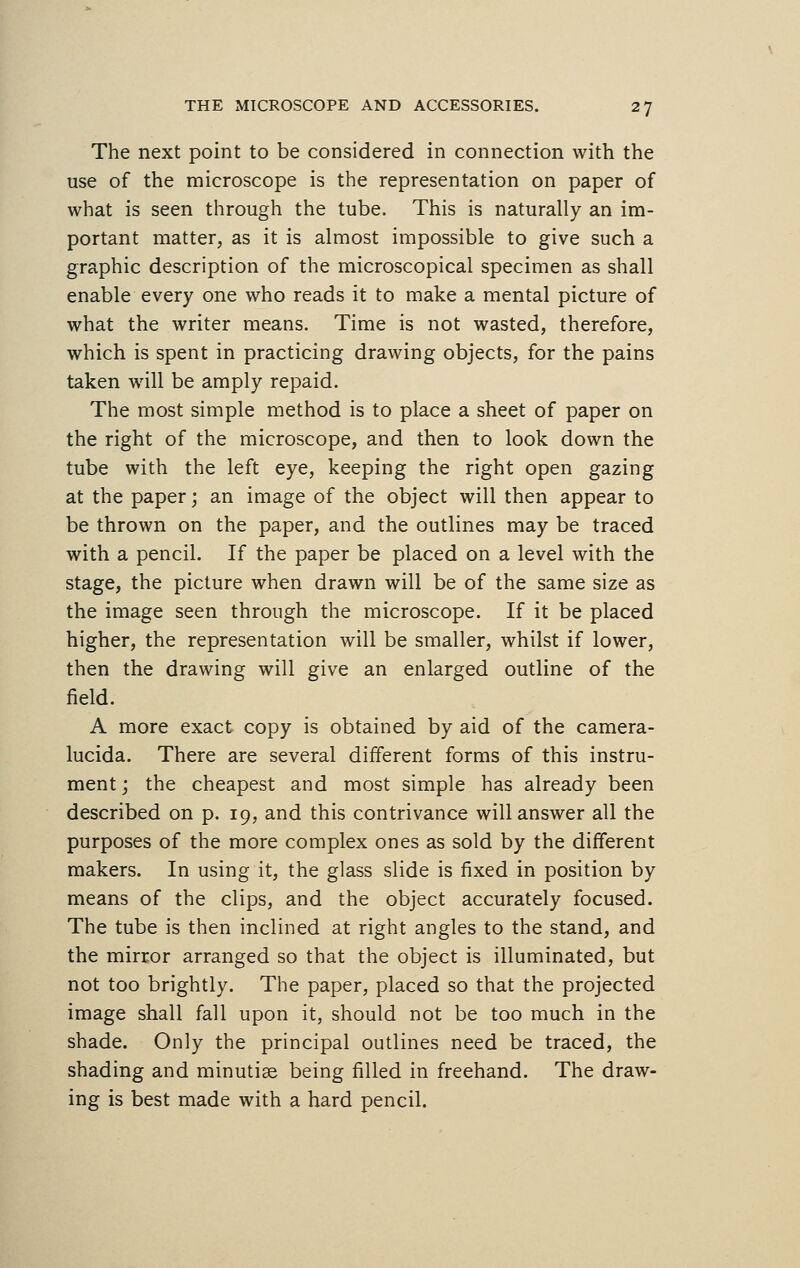 The next point to be considered in connection with the use of the microscope is the representation on paper of what is seen through the tube. This is naturally an im- portant matter, as it is almost impossible to give such a graphic description of the microscopical specimen as shall enable every one who reads it to make a mental picture of what the writer means. Time is not wasted, therefore, which is spent in practicing drawing objects, for the pains taken will be amply repaid. The most simple method is to place a sheet of paper on the right of the microscope, and then to look down the tube with the left eye, keeping the right open gazing at the paper; an image of the object will then appear to be thrown on the paper, and the outlines may be traced with a pencil. If the paper be placed on a level with the stage, the picture when drawn will be of the same size as the image seen through the microscope. If it be placed higher, the representation will be smaller, whilst if lower, then the drawing will give an enlarged outline of the field. A more exact copy is obtained by aid of the camera- lucida. There are several different forms of this instru- ment j the cheapest and most simple has already been described on p. 19, and this contrivance will answer all the purposes of the more complex ones as sold by the different makers. In using it, the glass slide is fixed in position by means of the clips, and the object accurately focused. The tube is then inclined at right angles to the stand, and the mirror arranged so that the object is illuminated, but not too brightly. The paper, placed so that the projected image shall fall upon it, should not be too much in the shade. Only the principal outlines need be traced, the shading and minutiae being filled in freehand. The draw- ing is best made with a hard pencil.