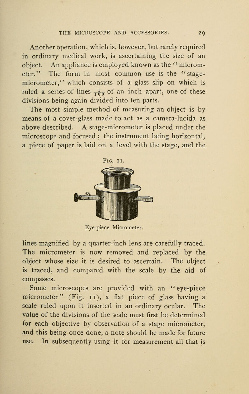 Another operation, which is, however, but rarely required in ordinary medical work, is ascertaining the size of an object. An appliance is employed known as the  microm- eter. The form in most common use is the stage- micrometer, which consists of a glass slip on which is ruled a series of lines T^ of an inch apart, one of these divisions being again divided into ten parts. The most simple method of measuring an object is by means of a cover-glass made to act as a camera-lucida as above described. A stage-micrometer is placed under the microscope and focused ; the instrument being horizontal, a piece of paper is laid on a level with the stage, and the Fig. 11. Eye-piece Micrometer. lines magnified by a quarter-inch lens are carefully traced. The micrometer is now removed and replaced by the object whose size it is desired to ascertain. The object is traced, and compared with the scale by the aid of compasses. Some microscopes are provided with an eye-piece micrometer (Fig. 11), a flat piece of glass having a scale ruled upon it inserted in an ordinary ocular. The value of the divisions of the scale must first be determined for each objective by observation of a stage micrometer, and this being once done, a note should be made for future use. In subsequently using it for measurement all that is