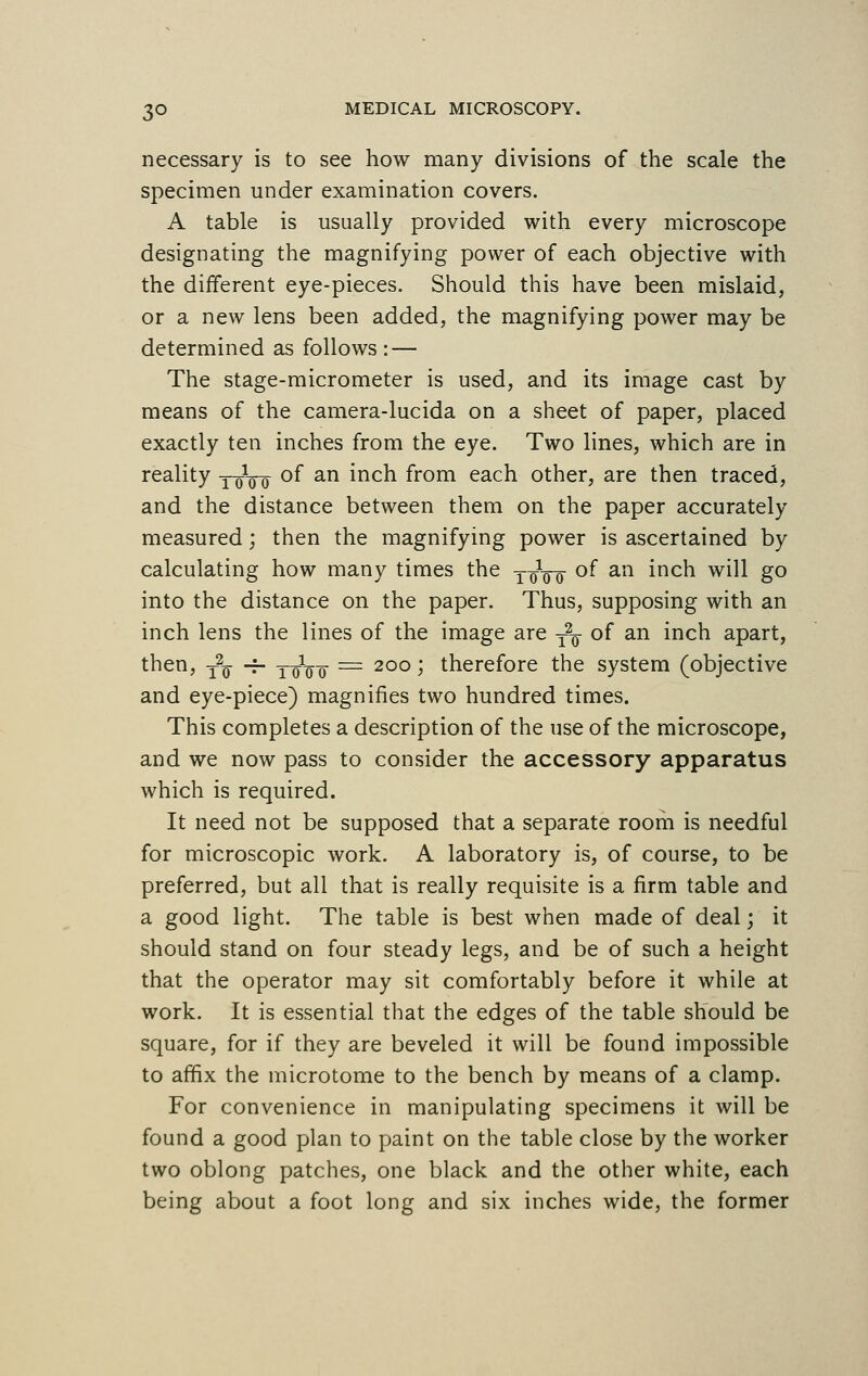 necessary is to see how many divisions of the scale the specimen under examination covers. A table is usually provided with every microscope designating the magnifying power of each objective with the different eye-pieces. Should this have been mislaid, or a new lens been added, the magnifying power may be determined as follows : — The stage-micrometer is used, and its image cast by means of the camera-lucida on a sheet of paper, placed exactly ten inches from the eye. Two lines, which are in reality 10100 of an inch from each other, are then traced, and the distance between them on the paper accurately measured; then the magnifying power is ascertained by calculating how many times the T-oVo °f an mcn w*^ &° into the distance on the paper. Thus, supposing with an inch lens the lines of the image are T27 of an inch apart, then, T2^ -^ yqVo — 2°° > therefore the system (objective and eye-piece) magnifies two hundred times. This completes a description of the use of the microscope, and we now pass to consider the accessory apparatus which is required. It need not be supposed that a separate room is needful for microscopic work. A laboratory is, of course, to be preferred, but all that is really requisite is a firm table and a good light. The table is best when made of deal; it should stand on four steady legs, and be of such a height that the operator may sit comfortably before it while at work. It is essential that the edges of the table should be square, for if they are beveled it will be found impossible to affix the microtome to the bench by means of a clamp. For convenience in manipulating specimens it will be found a good plan to paint on the table close by the worker two oblong patches, one black and the other white, each being about a foot long and six inches wide, the former