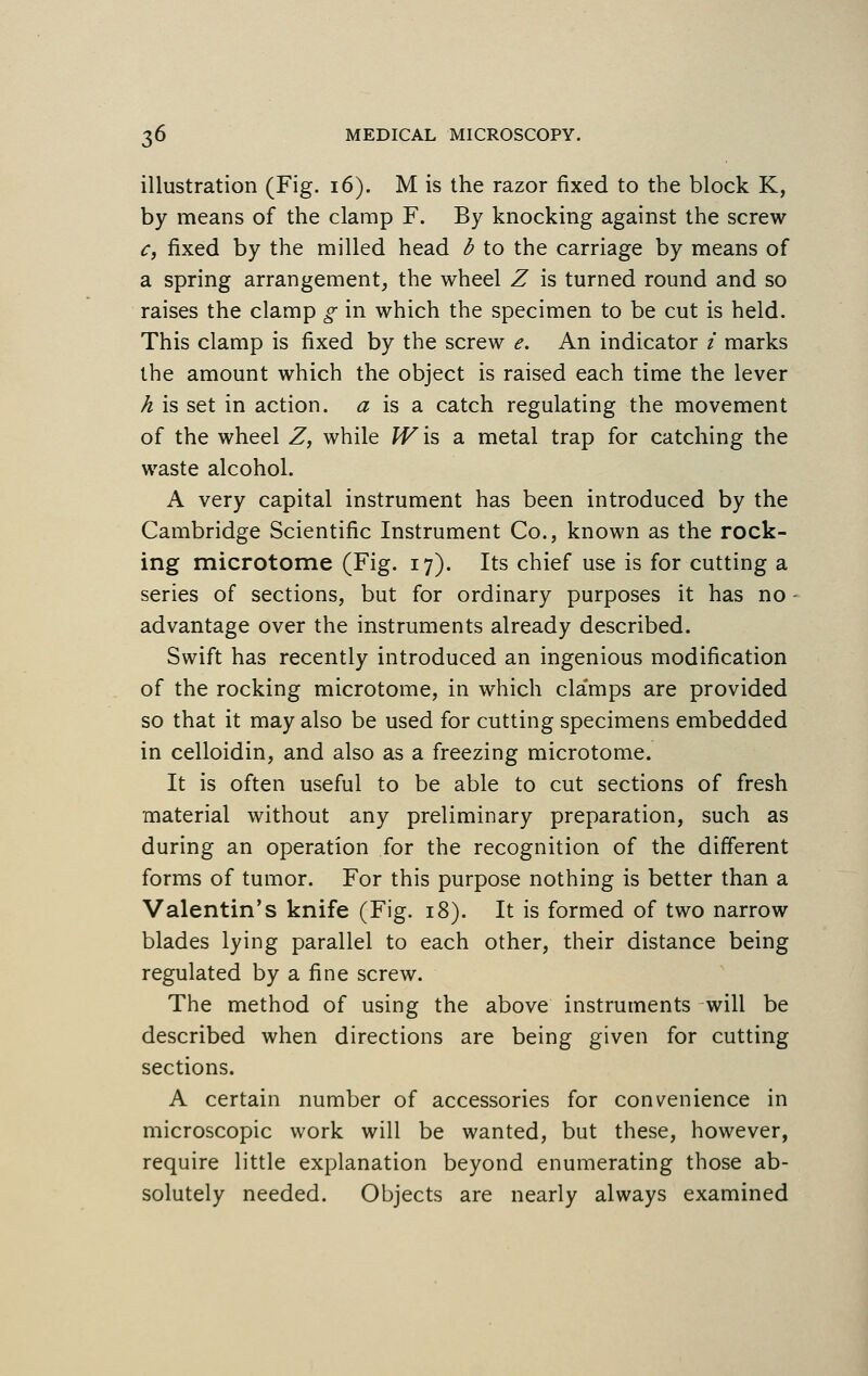 illustration (Fig. 16). M is the razor fixed to the block K, by means of the clamp F. By knocking against the screw c, fixed by the milled head b to the carriage by means of a spring arrangement, the wheel Z is turned round and so raises the clamp g in which the specimen to be cut is held. This clamp is fixed by the screw e. An indicator i marks the amount which the object is raised each time the lever h is set in action, a is a catch regulating the movement of the wheel Z, while W\s> a metal trap for catching the waste alcohol. A very capital instrument has been introduced by the Cambridge Scientific Instrument Co., known as the rock- ing microtome (Fig. 17). Its chief use is for cutting a series of sections, but for ordinary purposes it has no ■ advantage over the instruments already described. Swift has recently introduced an ingenious modification of the rocking microtome, in which cla'mps are provided so that it may also be used for cutting specimens embedded in celloidin, and also as a freezing microtome. It is often useful to be able to cut sections of fresh material without any preliminary preparation, such as during an operation for the recognition of the different forms of tumor. For this purpose nothing is better than a Valentin's knife (Fig. 18). It is formed of two narrow blades lying parallel to each other, their distance being regulated by a fine screw. The method of using the above instruments will be described when directions are being given for cutting sections. A certain number of accessories for convenience in microscopic work will be wanted, but these, however, require little explanation beyond enumerating those ab- solutely needed. Objects are nearly always examined