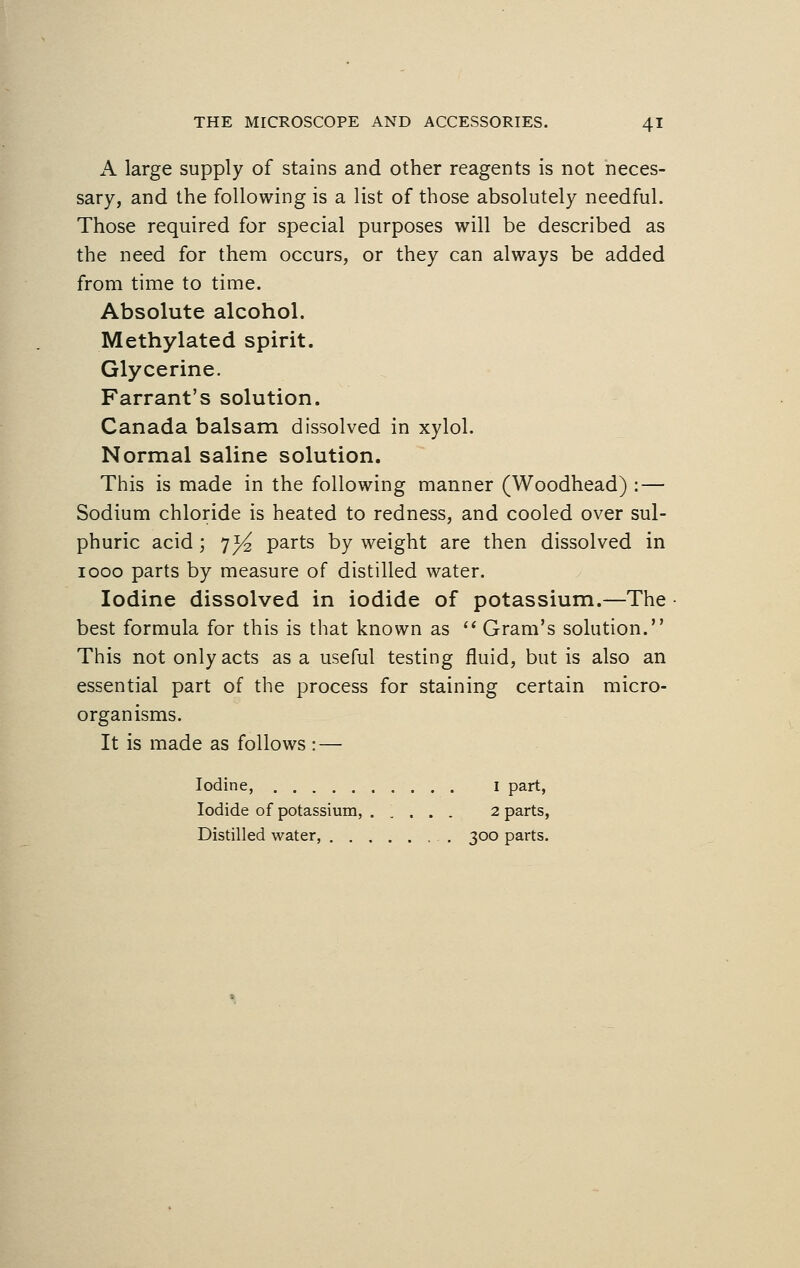 A large supply of stains and other reagents is not neces- sary, and the following is a list of those absolutely needful. Those required for special purposes will be described as the need for them occurs, or they can always be added from time to time. Absolute alcohol. Methylated spirit. Glycerine. Farrant's solution. Canada balsam dissolved in xylol. Normal saline solution. This is made in the following manner (Woodhead) : — Sodium chloride is heated to redness, and cooled over sul- phuric acid; 73^ parts by weight are then dissolved in 1000 parts by measure of distilled water. Iodine dissolved in iodide of potassium.—The best formula for this is that known as  Gram's solution. This not only acts as a useful testing fluid, but is also an essential part of the process for staining certain micro- organisms. It is made as follows : — Iodine, I part, Iodide of potassium, 2 parts, Distilled water, 300 parts.