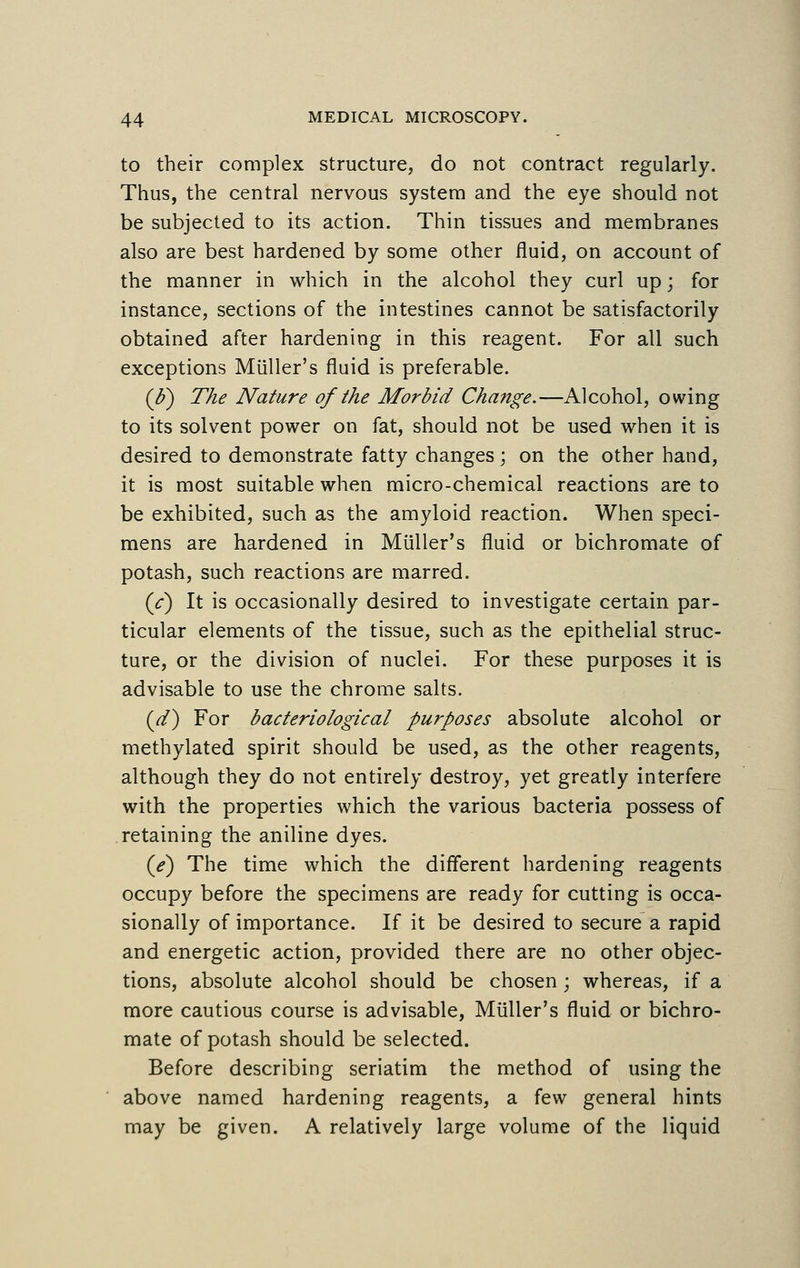 to their complex structure, do not contract regularly. Thus, the central nervous system and the eye should not be subjected to its action. Thin tissues and membranes also are best hardened by some other fluid, on account of the manner in which in the alcohol they curl up; for instance, sections of the intestines cannot be satisfactorily obtained after hardening in this reagent. For all such exceptions Miiller's fluid is preferable. (J?) The Nature of the Morbid Change.—Alcohol, owing to its solvent power on fat, should not be used when it is desired to demonstrate fatty changes ; on the other hand, it is most suitable when micro-chemical reactions are to be exhibited, such as the amyloid reaction. When speci- mens are hardened in Miiller's fluid or bichromate of potash, such reactions are marred. (V) It is occasionally desired to investigate certain par- ticular elements of the tissue, such as the epithelial struc- ture, or the division of nuclei. For these purposes it is advisable to use the chrome salts. (d) For bacteriological purposes absolute alcohol or methylated spirit should be used, as the other reagents, although they do not entirely destroy, yet greatly interfere with the properties which the various bacteria possess of retaining the aniline dyes. (e) The time which the different hardening reagents occupy before the specimens are ready for cutting is occa- sionally of importance. If it be desired to secure a rapid and energetic action, provided there are no other objec- tions, absolute alcohol should be chosen ; whereas, if a more cautious course is advisable, Miiller's fluid or bichro- mate of potash should be selected. Before describing seriatim the method of using the above named hardening reagents, a few general hints may be given. A relatively large volume of the liquid