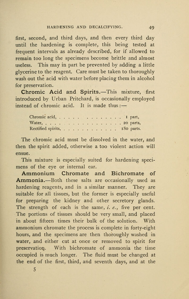 first, second, and third days, and then every third day until the hardening is complete, this being tested at frequent intervals as already described, for if allowed to remain too long the specimens become brittle and almost useless. This may in part be prevented by adding a little glycerine to the reagent. Care must be taken to thoroughly wash out the acid with water before placing them in alcohol for preservation. Chromic Acid and Spirits.—This mixture, first introduced by Urban Pritchard, is occasionally employed instead of chromic acid. It is made thus :— Chromic acid, I part, Water, 20 parts, Rectified spirits, 180 parts. The chromic acid must be dissolved in the water, and then the spirit added, otherwise a too violent action will ensue. This mixture is especially suited for hardening speci- mens of the eye or internal ear. Ammonium Chromate and Bichromate of Ammonia.—Both these salts are occasionally used as hardening reagents, and in a similar manner. They are suitable for all tissues, but the former is especially useful for preparing the kidney and other secretory glands. The strength of each is the same, i. e., five per cent. The portions of tissues should be very small, and placed in about fifteen times their bulk of the solution. With ammonium chromate the process is complete in forty-eight hours, and the specimens are then thoroughly washed in water, and either cut at once or removed to spirit for preservation. With bichromate of ammonia the time occupied is much longer. The fluid must be changed at the end of the first, third, and seventh days, and at the 5