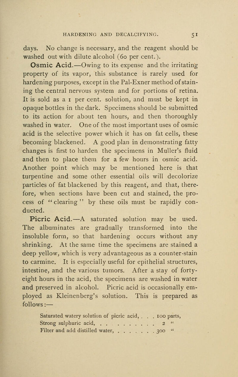 days. No change is necessary, and the reagent should be washed out with dilute alcohol (60 per cent.). Osmic Acid.—Owing to its expense and the irritating property of its vapor, this substance is rarely used for hardening purposes, except in the Pal-Exner method of stain- ing the central nervous system and for portions of retina. It is sold as a 1 per cent, solution, and must be kept in opaque bottles in the dark. Specimens should be submitted to its action for about ten hours, and then thoroughly washed in water. One of the most important uses of osmic acid is the selective power which it has on fat cells, these becoming blackened. A good plan in demonstrating fatty changes is first to harden the specimens in Muller's fluid and then to place them for a few hours in osmic acid. Another point which may be mentioned here is that turpentine and some other essential oils will decolorize particles of fat blackened by this reagent, and that, there- fore, when sections have been cut and stained, the pro- cess of clearing by these oils must be rapidly con- ducted. Picric Acid.—A saturated solution may be used. The albuminates are gradually transformed into the insoluble form, so that hardening occurs without any shrinking. At the same time the specimens are stained a deep yellow, which is very advantageous as a counter-stain to carmine. It is especially useful for epithelial structures, intestine, and the various tumors. After a stay of forty- eight hours in the acid, the specimens are washed in water and preserved in alcohol. Picric acid is occasionally em- ployed as Kleinenberg's solution. This is prepared as follows:— Saturated watery solution of picric acid, . . . 100 parts, Strong sulphuric acid, 2  Filter and add distilled water qoo 