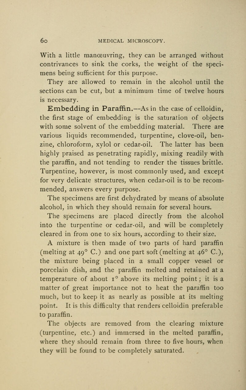 With a little manoeuvring, they can be arranged without contrivances to sink the corks, the weight of the speci- mens being sufficient for this purpose. They are allowed to remain in the alcohol until the sections can be cut, but a minimum time of twelve hours is necessary. Embedding in Paraffin.—As in the case of celloidin, the first stage of embedding is the saturation of objects with some solvent of the embedding material. There are various liquids recommended, turpentine, clove-oil, ben- zine, chloroform, xylol or cedar-oil. The latter has been highly praised as penetrating rapidly, mixing readily with the paraffin, and not tending to render the tissues brittle. Turpentine, however, is most commonly used, and except for very delicate structures, when cedar-oil is to be recom- mended, answers every purpose. The specimens are first dehydrated by means of absolute alcohol, in which they should remain for several hours. The specimens are placed directly from the alcohol into the turpentine or cedar-oil, and will be completely cleared in from one to six hours, according to their size. A mixture is then made of two parts of hard paraffin (melting at 49 ° C.) and one part soft (melting at 460 C), the mixture being placed in a small copper vessel or porcelain dish, and the paraffin melted and retained at a temperature of about i° above its melting point; it is a matter of great importance not to heat the paraffin too much, but to keep it as nearly as possible at its melting point. It is this difficulty that renders celloidin preferable to paraffin. The objects are removed from the clearing mixture (turpentine, etc.) and immersed in the melted paraffin, where they should remain from three to five hours, when they will be found to be completely saturated.