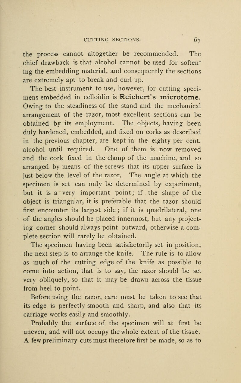 the process cannot altogether be recommended. The chief drawback is that alcohol cannot be used for soften- ing the embedding material, and consequently the sections are extremely apt to break and curl up. The best instrument to use, however, for cutting speci- mens embedded in celloidin is Reichert's microtome. Owing to the steadiness of the stand and the mechanical arrangement of the razor, most excellent sections can be obtained by its employment. The objects, having been duly hardened, embedded, and fixed on corks as described in the previous chapter, are kept in the eighty per cent, alcohol until required. One of them is now removed and the cork fixed in the clamp of the machine, and so arranged by means of the screws that its upper surface is just below the level of the razor. The angle at which the specimen is set can only be determined by experiment, but it is a very important point; if the shape of the object is triangular, it is preferable that the razor should first encounter its largest side; if it is quadrilateral, one of the angles should be placed innermost, but any project- ing corner should always point outward, otherwise a com- plete section will rarely be obtained. The specimen having been satisfactorily set in position, the next step is to arrange the knife. The rule is to allow as much of the cutting edge of the knife as possible to come into action, that is to say, the razor should be set very obliquely, so that it may be drawn across the tissue from heel to point. Before using the razor, care must be taken to see that its edge is perfectly smooth and sharp, and also that its carriage works easily and smoothly. Probably the surface of the specimen will at first be uneven, and will not occupy the whole extent of the tissue. A few preliminary cuts must therefore first be made, so as to