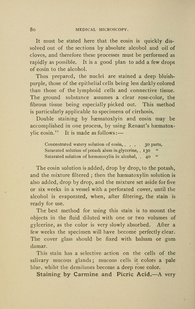 It must be stated here that the eosin is quickly dis- solved out of the sections by absolute alcohol and oil of cloves, and therefore these processes must be performed as rapidly as possible. It is a good plan to add a few drops of eosin to the alcohol. Thus prepared, the nuclei are stained a deep bluish- purple, those of the epithelial cells being less darkly colored than those of the lymphoid cells and connective tissue. The ground substance assumes a clear rose-color, the fibrous tissue being especially picked out. This method is particularly applicable to specimens of cirrhosis. Double staining by hsematoxlyin and eosin may be accomplished in one process, by using Renaut's haematox- ylic eosin. It is made as follows:— Concentrated watery solution of eosin, .... 30 parts, Saturated solution of potash alum in glycerine, .130  Saturated solution of hematoxylin in alcohol, . 40  The eosin solution is added, drop by drop, to the potash, and the mixture filtered ; then the hsematoxylin solution is also added, drop by drop, and the mixture set aside for five or six weeks in a vessel with a perforated cover, until the alcohol is evaporated, when, after filtering, the stain is ready for use. The best method for using this stain is to mount the objects in the fluid diluted with one or two volumes of gylcerine, as the color is very slowly absorbed. After a few weeks the specimen will have become perfectly clear. The cover glass should be fixed with balsam or gum damar. This stain has a selective action on the cells of the salivary mucous glands; mucous cells it colors a pale blue, whilst the demilunes become a deep rose color. Staining by Carmine and Picric Acid.—A very