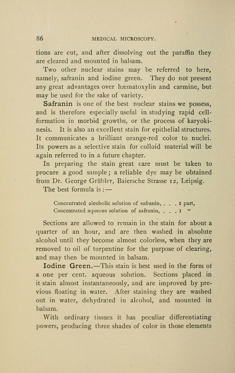 tions are cut, and after dissolving out the paraffin they are cleared and mounted in balsam. Two other nuclear stains may be referred to here, namely, safranin and iodine green. They do not present any great advantages over hematoxylin and carmine, but may be used for the sake of variety. Safranin is one of the best nuclear stains we possess, and is therefore especially useful in studying rapid cell- formation in morbid growths, or the process of karyoki- nesis. It is also an excellent stain for epithelial structures. It communicates a brilliant orange-red color to nuclei. Its powers as a selective stain for colloid material will be again referred to in a future chapter. In preparing the stain great care must be taken to procure a good sample; a reliable dye may be obtained from Dr. George Griibler, Baiersche Strasse 12, Leipsig. The best formula is : — Concentrated alcoholic solution of safranin, . . . I part, Concentrated aqueous solution of safranin, . . . 1  Sections are allowed to remain in the stain for about a quarter of an hour, and are then washed in absolute alcohol until they become almost colorless, when they are removed to oil of turpentine for the purpose of clearing, and may then be mounted in balsam. Iodine Green.—This stain is best used in the form ot a one per cent, aqueous solution. Sections placed in it stain almost instantaneously, and are improved by pre- vious floating in water. After staining they are washed out in water, dehydrated in alcohol, and mounted in balsam. With ordinary tissues it has peculiar differentiating powers, producing three shades of color in those elements