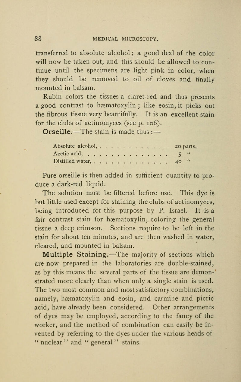 transferred to absolute alcohol; a good deal of the color will now be taken out, and this should be allowed to con- tinue until the specimens are light pink in color, when they should be removed to oil of cloves and finally mounted in balsam. Rubin colors the tissues a claret-red and thus presents a good contrast to haematoxylin ; like eosin, it picks out the fibrous tissue very beautifully. It is an excellent stain for the clubs of actinomyces (see p. 106). Orseille.—The stain is made thus :— Absolute alcohol, 20 parts, Acetic acid, 5  Distilled water, 40  Pure orseille is then added in sufficient quantity to pro- duce a dark-red liquid. The solution must be filtered before use. This dye is but little used except for staining the clubs of actinomyces, being introduced for this purpose by P. Israel. It is a fair contrast stain for haematoxylin, coloring the general tissue a deep crimson. Sections require to be left in the stain for about ten minutes, and are then washed in water, cleared, and mounted in balsam. Multiple Staining.—The majority of sections which are now prepared in the laboratories are double-stained, as by this means the several parts of the tissue are demon- strated more clearly than when only a single stain is used. The two most common and most satisfactory combinations, namely, haematoxylin and eosin, and carmine and picric acid, have already been considered. Other arrangements of dyes may be employed, according to the fancy of the worker, and the method of combination can easily be in- vented by referring to the dyes under the various heads of  nuclear  and  general  stains.