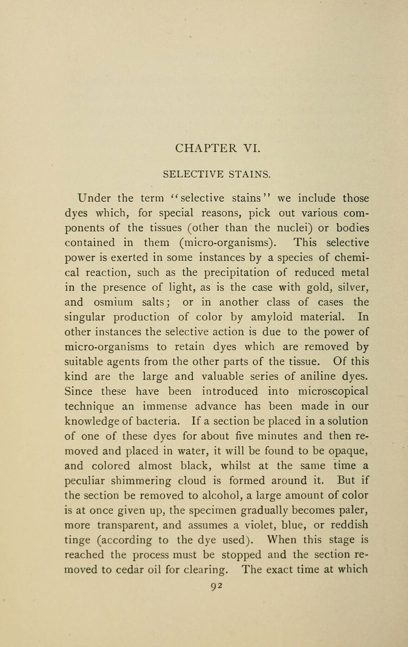 CHAPTER VI. SELECTIVE STAINS. Under the term  selective stains we include those dyes which, for special reasons, pick out various com- ponents of the tissues (other than the nuclei) or bodies contained in them (micro-organisms). This selective power is exerted in some instances by a species of chemi- cal reaction, such as the precipitation of reduced metal in the presence of light, as is the case with gold, silver, and osmium salts; or in another class of cases the singular production of color by amyloid material. In other instances the selective action is due to the power of micro-organisms to retain dyes which are removed by suitable agents from the other parts of the tissue. Of this kind are the large and valuable series of aniline dyes. Since these have been introduced into microscopical technique an immense advance has been made in our knowledge of bacteria. If a section be placed in a solution of one of these dyes for about five minutes and then re- moved and placed in water, it will be found to be opaque, and colored almost black, whilst at the same time a peculiar shimmering cloud is formed around it. But if the section be removed to alcohol, a large amount of color is at once given up, the specimen gradually becomes paler, more transparent, and assumes a violet, blue, or reddish tinge (according to the dye used). When this stage is reached the process must be stopped and the section re- moved to cedar oil for clearing. The exact time at which