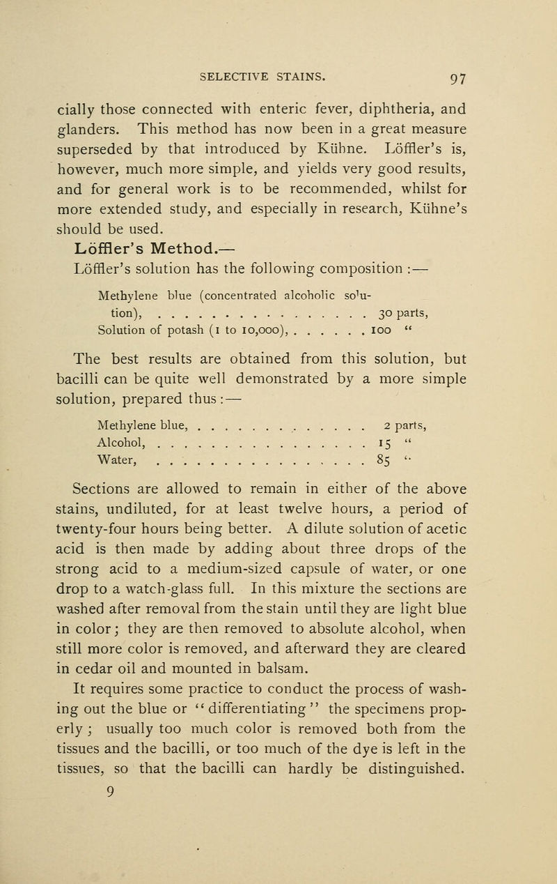 cially those connected with enteric fever, diphtheria, and glanders. This method has now been in a great measure superseded by that introduced by Kuhne. L6frier's is, however, much more simple, and yields very good results, and for general work is to be recommended, whilst for more extended study, and especially in research, Kiihne's should be used. Loffler's Method.— Loffler's solution has the following composition : — Methylene blue (concentrated alcoholic so^- tion), 30 parts, Solution of potash (1 to 10,000), 100  The best results are obtained from this solution, but bacilli can be quite well demonstrated by a more simple solution, prepared thus: — Methylene blue, 2 parts, Alcohol, 15  Water, 85 '■ Sections are allowed to remain in either of the above stains, undiluted, for at least twelve hours, a period of twenty-four hours being better. A dilute solution of acetic acid is then made by adding about three drops of the strong acid to a medium-sized capsule of water, or one drop to a watch-glass full. In this mixture the sections are washed after removal from the stain until they are light blue in color; they are then removed to absolute alcohol, when still more color is removed, and afterward they are cleared in cedar oil and mounted in balsam. It requires some practice to conduct the process of wash- ing out the blue or  differentiating  the specimens prop- erly ; usually too much color is removed both from the tissues and the bacilli, or too much of the dye is left in the tissues, so that the bacilli can hardly be distinguished. 9