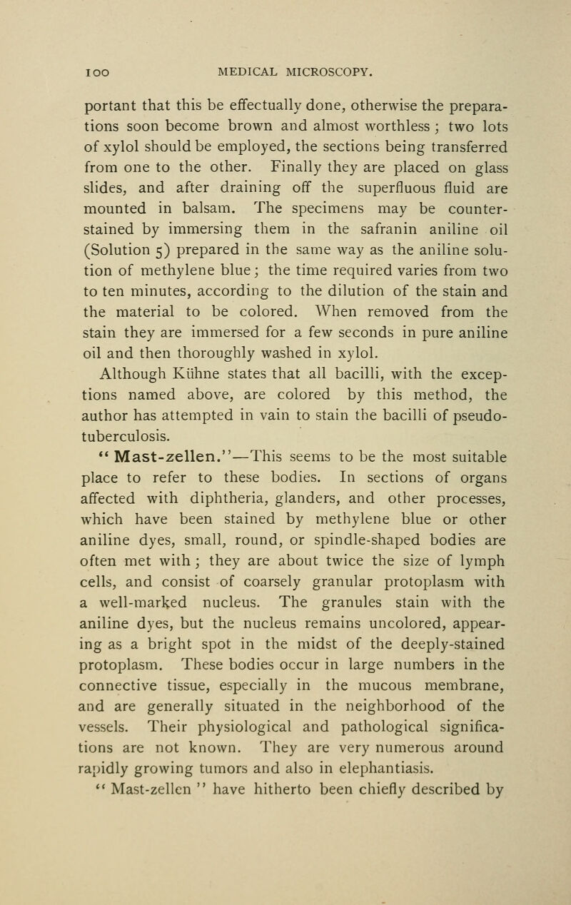 portant that this be effectually done, otherwise the prepara- tions soon become brown and almost worthless ; two lots of xylol should be employed, the sections being transferred from one to the other. Finally they are placed on glass slides, and after draining off the superfluous fluid are mounted in balsam. The specimens may be counter- stained by immersing them in the safranin aniline oil (Solution 5) prepared in the same way as the aniline solu- tion of methylene blue; the time required varies from two to ten minutes, according to the dilution of the stain and the material to be colored. When removed from the stain they are immersed for a few seconds in pure aniline oil and then thoroughly washed in xylol. Although Kiihne states that all bacilli, with the excep- tions named above, are colored by this method, the author has attempted in vain to stain the bacilli of pseudo- tuberculosis.  Mast-zellen.—This seems to be the most suitable place to refer to these bodies. In sections of organs affected with diphtheria, glanders, and other processes, which have been stained by methylene blue or other aniline dyes, small, round, or spindle-shaped bodies are often met with; they are about twice the size of lymph cells, and consist of coarsely granular protoplasm with a well-marked nucleus. The granules stain with the aniline dyes, but the nucleus remains uncolored, appear- ing as a bright spot in the midst of the deeply-stained protoplasm. These bodies occur in large numbers in the connective tissue, especially in the mucous membrane, and are generally situated in the neighborhood of the vessels. Their physiological and pathological significa- tions are not known. They are very numerous around rapidly growing tumors and also in elephantiasis.  Mast-zellen  have hitherto been chiefly described by