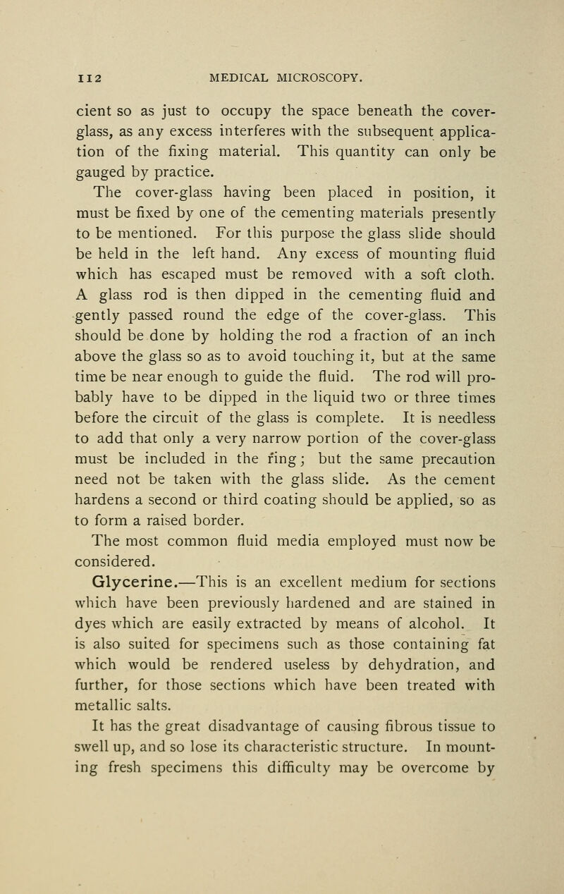 cient so as just to occupy the space beneath the cover- glass, as any excess interferes with the subsequent applica- tion of the fixing material. This quantity can only be gauged by practice. The cover-glass having been placed in position, it must be fixed by one of the cementing materials presently to be mentioned. For this purpose the glass slide should be held in the left hand. Any excess of mounting fluid which has escaped must be removed with a soft cloth. A glass rod is then dipped in the cementing fluid and gently passed round the edge of the cover-glass. This should be done by holding the rod a fraction of an inch above the glass so as to avoid touching it, but at the same time be near enough to guide the fluid. The rod will pro- bably have to be dipped in the liquid two or three times before the circuit of the glass is complete. It is needless to add that only a very narrow portion of the cover-glass must be included in the ring; but the same precaution need not be taken with the glass slide. As the cement hardens a second or third coating should be applied, so as to form a raised border. The most common fluid media employed must now be considered. Glycerine.—This is an excellent medium for sections which have been previously hardened and are stained in dyes which are easily extracted by means of alcohol. It is also suited for specimens such as those containing fat which would be rendered useless by dehydration, and further, for those sections which have been treated with metallic salts. It has the great disadvantage of causing fibrous tissue to swell up, and so lose its characteristic structure. In mount- ing fresh specimens this difficulty may be overcome by