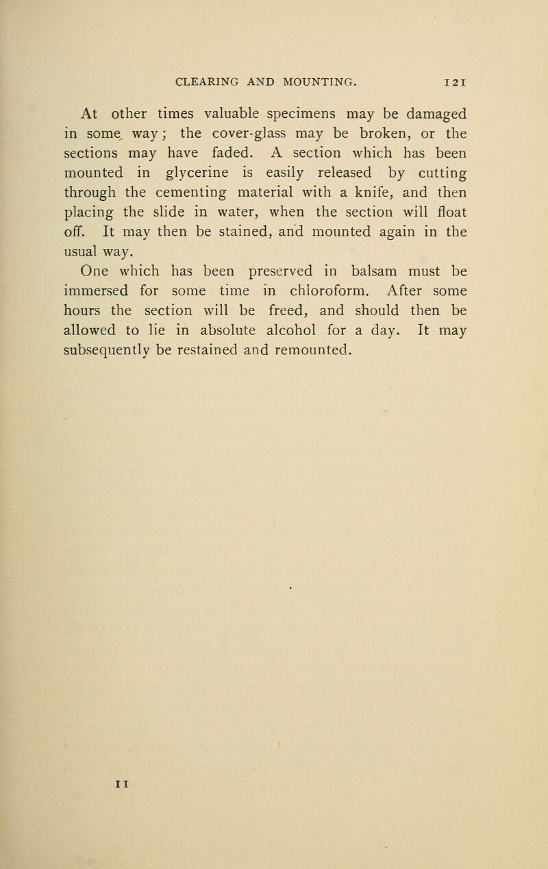 At other times valuable specimens may be damaged in some way; the cover-glass may be broken, or the sections may have faded. A section which has been mounted in glycerine is easily released by cutting through the cementing material with a knife, and then placing the slide in water, when the section will float off. It may then be stained, and mounted again in the usual way. One which has been preserved in balsam must be immersed for some time in chloroform. After some hours the section will be freed, and should then be allowed to lie in absolute alcohol for a day. It may subsequently be restained and remounted.