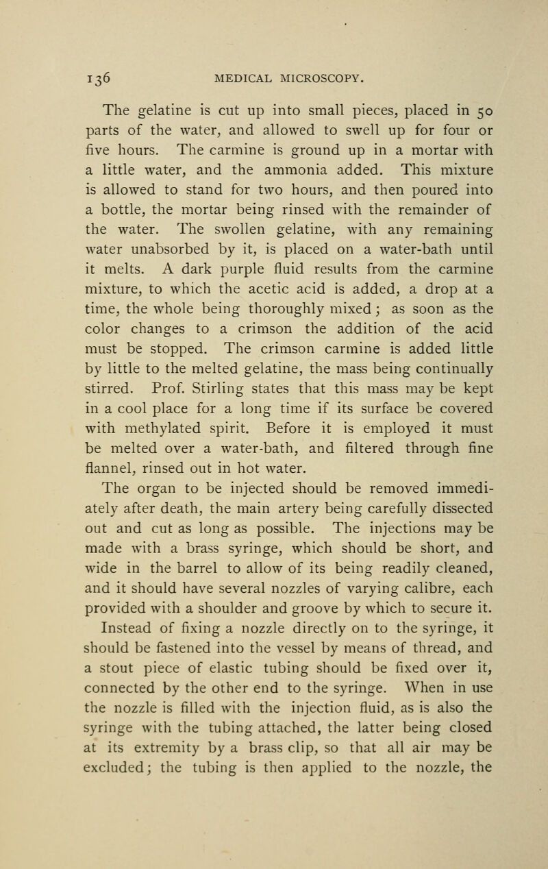 The gelatine is cut up into small pieces, placed in 50 parts of the water, and allowed to swell up for four or five hours. The carmine is ground up in a mortar with a little water, and the ammonia added. This mixture is allowed to stand for two hours, and then poured into a bottle, the mortar being rinsed with the remainder of the water. The swollen gelatine, with any remaining water unabsorbed by it, is placed on a water-bath until it melts. A dark purple fluid results from the carmine mixture, to which the acetic acid is added, a drop at a time, the whole being thoroughly mixed; as soon as the color changes to a crimson the addition of the acid must be stopped. The crimson carmine is added little by little to the melted gelatine, the mass being continually stirred. Prof. Stirling states that this mass may be kept in a cool place for a long time if its surface be covered with methylated spirit. Before it is employed it must be melted over a water-bath, and filtered through fine flannel, rinsed out in hot water. The organ to be injected should be removed immedi- ately after death, the main artery being carefully dissected out and cut as long as possible. The injections may be made with a brass syringe, which should be short, and wide in the barrel to allow of its being readily cleaned, and it should have several nozzles of varying calibre, each provided with a shoulder and groove by which to secure it. Instead of fixing a nozzle directly on to the syringe, it should be fastened into the vessel by means of thread, and a stout piece of elastic tubing should be fixed over it, connected by the other end to the syringe. When in use the nozzle is filled with the injection fluid, as is also the syringe with the tubing attached, the latter being closed at its extremity by a brass clip, so that all air may be excluded; the tubing is then applied to the nozzle, the