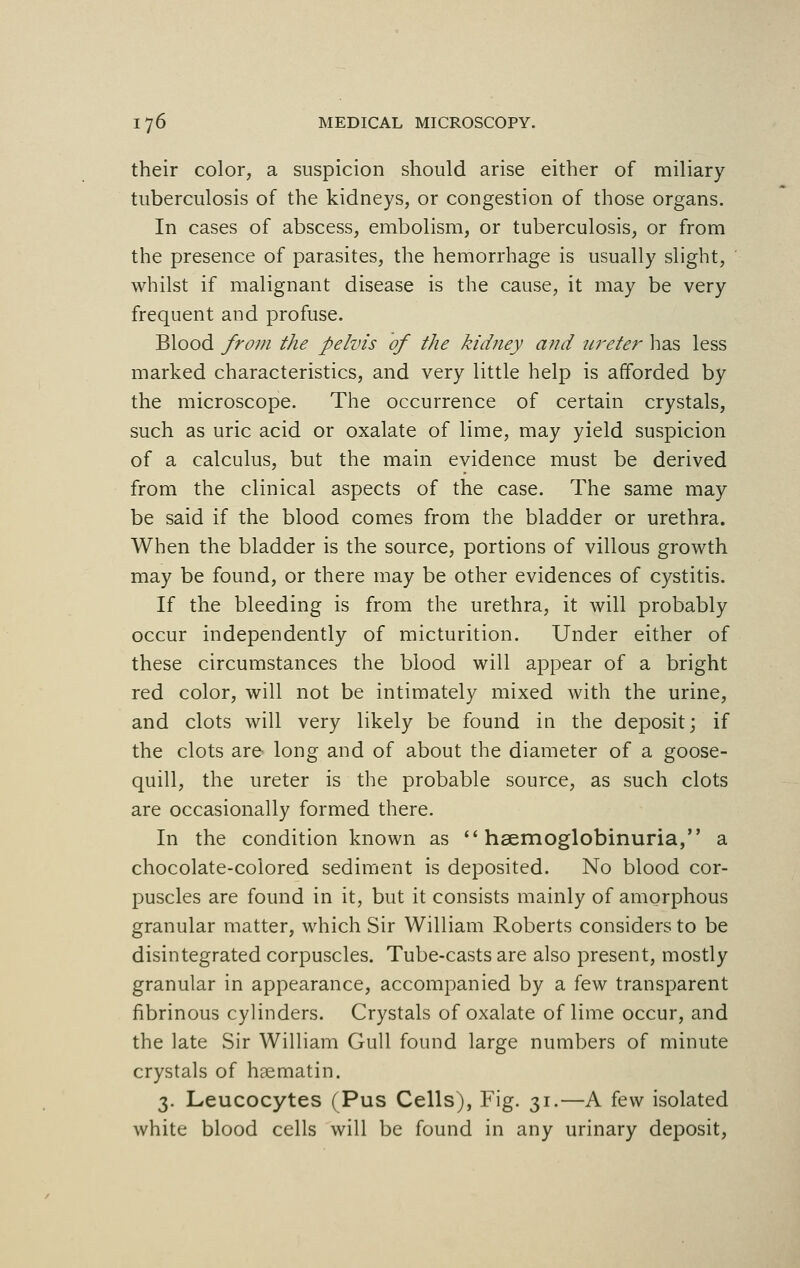 their color, a suspicion should arise either of miliary tuberculosis of the kidneys, or congestion of those organs. In cases of abscess, embolism, or tuberculosis, or from the presence of parasites, the hemorrhage is usually slight, whilst if malignant disease is the cause, it may be very frequent and profuse. Blood from the pelvis of the kidney and ureter has less marked characteristics, and very little help is afforded by the microscope. The occurrence of certain crystals, such as uric acid or oxalate of lime, may yield suspicion of a calculus, but the main evidence must be derived from the clinical aspects of the case. The same may be said if the blood comes from the bladder or urethra. When the bladder is the source, portions of villous growth may be found, or there may be other evidences of cystitis. If the bleeding is from the urethra, it will probably occur independently of micturition. Under either of these circumstances the blood will appear of a bright red color, will not be intimately mixed with the urine, and clots will very likely be found in the deposit; if the clots are long and of about the diameter of a goose- quill, the ureter is the probable source, as such clots are occasionally formed there. In the condition known as  hsemoglobinuria, a chocolate-colored sediment is deposited. No blood cor- puscles are found in it, but it consists mainly of amorphous granular matter, which Sir William Roberts considers to be disintegrated corpuscles. Tube-casts are also present, mostly granular in appearance, accompanied by a few transparent fibrinous cylinders. Crystals of oxalate of lime occur, and the late Sir William Gull found large numbers of minute crystals of hsematin. 3. Leucocytes (Pus Cells), Fig. 31.—A few isolated white blood cells will be found in any urinary deposit,