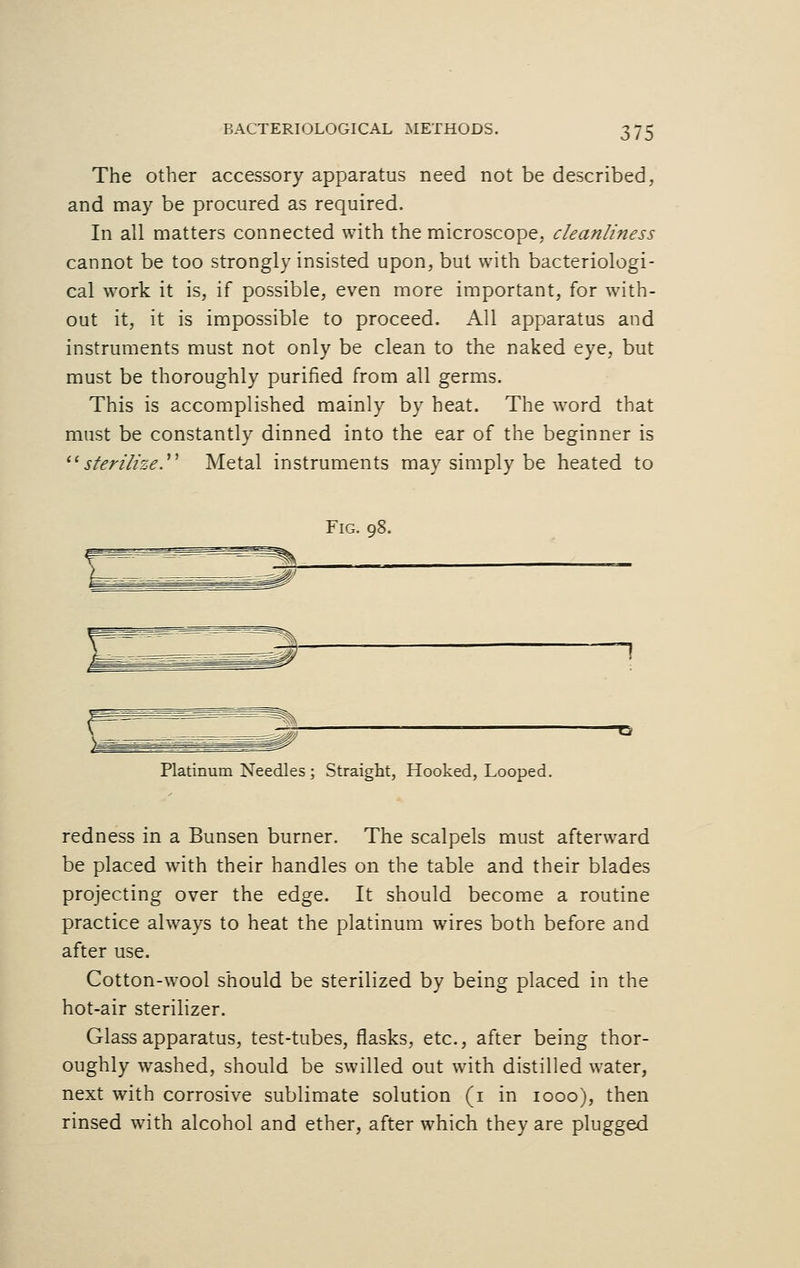 The other accessory apparatus need not be described, and may be procured as required. In all matters connected with the microscope, cleanliness cannot be too strongly insisted upon, but with bacteriologi- cal work it is, if possible, even more important, for with- out it, it is impossible to proceed. All apparatus and instruments must not only be clean to the naked eye, but must be thoroughly purified from all germs. This is accomplished mainly by heat. The word that must be constantly dinned into the ear of the beginner is sterilize.'1'1 Metal instruments may simply be heated to Fig. 98. Platinum Needles; Straight, Hooked, Looped. redness in a Bunsen burner. The scalpels must afterward be placed with their handles on the table and their blades projecting over the edge. It should become a routine practice always to heat the platinum wires both before and after use. Cotton-wool should be sterilized by being placed in the hot-air sterilizer. Glass apparatus, test-tubes, flasks, etc., after being thor- oughly washed, should be swilled out with distilled water, next with corrosive sublimate solution (1 in 1000), then rinsed with alcohol and ether, after which they are plugged