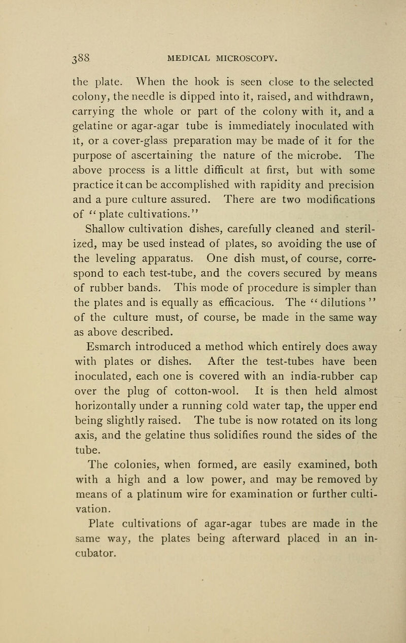 the plate. When the hook is seen close to the selected colony, the needle is dipped into it, raised, and withdrawn, carrying the whole or part of the colony with it, and a gelatine or agar-agar tube is immediately inoculated with it, or a cover-glass preparation may be made of it for the purpose of ascertaining the nature of the microbe. The above process is a little difficult at first, but with some practice it can be accomplished with rapidity and precision and a pure culture assured. There are two modifications of plate cultivations. Shallow cultivation dishes, carefully cleaned and steril- ized, may be used instead of plates, so avoiding the use of the leveling apparatus. One dish must, of course, corre- spond to each test-tube, and the covers secured by means of rubber bands. This mode of procedure is simpler than the plates and is equally as efficacious. The  dilutions  of the culture must, of course, be made in the same way as above described. Esmarch introduced a method which entirely does away with plates or dishes. After the test-tubes have been inoculated, each one is covered with an india-rubber cap over the plug of cotton-wool. It is then held almost horizontally under a running cold water tap, the upper end being slightly raised. The tube is now rotated on its long axis, and the gelatine thus solidifies round the sides of the tube. The colonies, when formed, are easily examined, both with a high and a low power, and may be removed by means of a platinum wire for examination or further culti- vation. Plate cultivations of agar-agar tubes are made in the same way, the plates being afterward placed in an in- cubator.