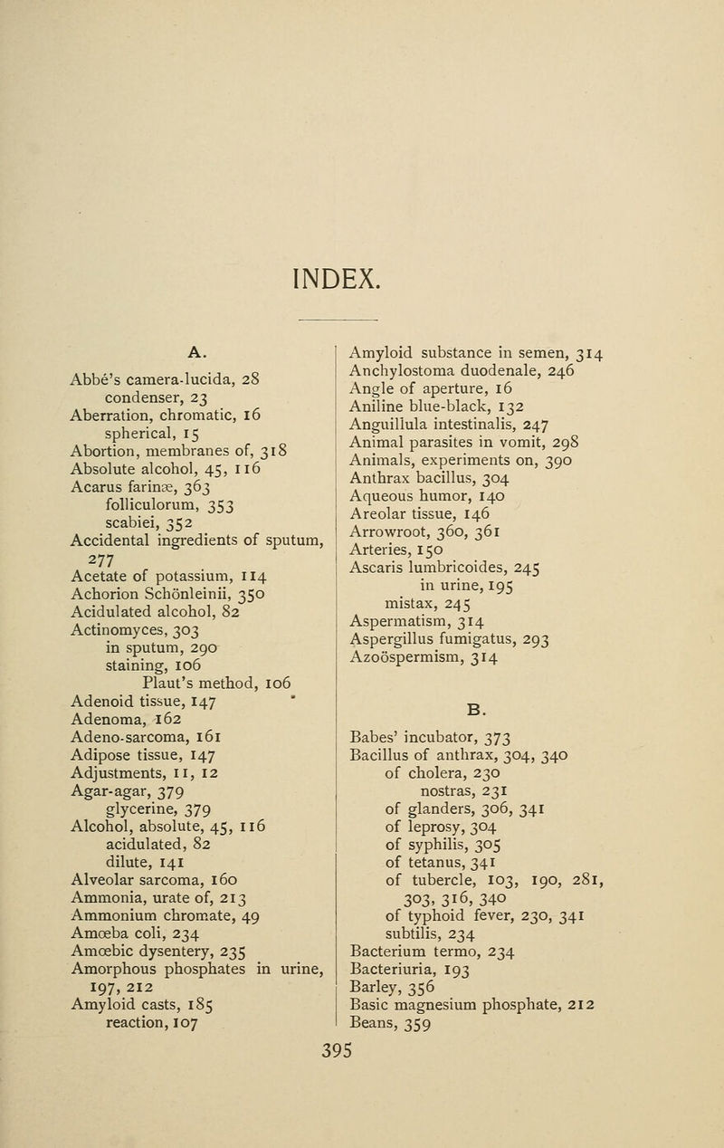 INDEX. A. Abbe's camera-lucida, 28 condenser, 23 Aberration, chromatic, 16 spherical, 15 Abortion, membranes of, 318 Absolute alcohol, 45, 116 Acarus farinae, 363 folliculorum, 353 scabiei, 352 Accidental ingredients of sputum, 277 Acetate of potassium, 114 Achorion Schonleinii, 350 Acidulated alcohol, 82 Actinomyces, 303 in sputum, 290 staining, 106 Plaut's method, 106 Adenoid tissue, 147 Adenoma, 162 Adeno-sarcoma, 161 Adipose tissue, 147 Adjustments, 11,12 Agar-agar, 379 glycerine, 379 Alcohol, absolute, 45, 116 acidulated, 82 dilute, 141 Alveolar sarcoma, 160 Ammonia, urate of, 213 Ammonium chromate, 49 Amoeba coli, 234 Amoebic dysentery, 235 Amorphous phosphates in urine, 197, 212 Amyloid casts, 185 reaction, 107 Amyloid substance in semen, 314 Anchylostoma duodenale, 246 Angle of aperture, 16 Aniline blue-black, 132 Anguillula intestinalis, 247 Animal parasites in vomit, 298 Animals, experiments on, 390 Anthrax bacillus, 304 Aqueous humor, 140 Areolar tissue, 146 Arrowroot, 360, 361 Arteries, 150 Ascaris lumbricoides, 245 in urine, 195 mistax, 245 Aspermatism, 314 Aspergillus fumigatus, 293 Azoospermism, 314 Babes' incubator, 373 Bacillus of anthrax, 304, 340 of cholera, 230 nostras, 231 of glanders, 306, 341 of leprosy, 304 of syphilis, 305 of tetanus, 341 of tubercle, 103, 190, 281, 3<>3> 3*6, 340 of typhoid fever, 230, 341 subtilis, 234 Bacterium termo, 234 Bacteriuria, 193 Barley, 356 Basic magnesium phosphate, 212 Beans, 359