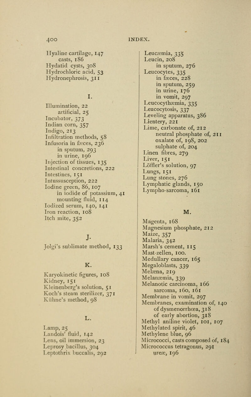 Hyaline cartilage, 147 casts, 186 Hydatid cysts, 308 Hydrochloric acid, 53 Hydronephrosis, 311 I. Illumination, 22 artificial, 25 Incubator, 373 Indian corn, 357 Indigo, 213 Infiltration methods, 58 Infusoria in feces, 236 in sputum, 293 in urine, 196 Injection of tissues, 135 Intestinal concretions, 222 Intestines, 151 Intussusception, 222 Iodine green, 86, 107 in iodide of potassium, 41 mounting fluid, 114 Iodized serum, 140, 141 Iron reaction, 108 Itch mite, 352 J- Jolgi's sublimate method, 133 K. Karyokinetic figures, 108 Kidney, 151 Kleinenberg's solution, 51 Koch's steam sterilizer, 371 Kiihne's method, 98 L. Lamp, 25 Landois' fluid, 142 Lens, oil immersion, 23 Leprosy bacillus, 304 Leptothrix buccalis, 292 Leucaemia, 335 Leucin, 208 in sputum, 276 Leucocytes, 335 in faeces, 228 in sputum, 259 in urine, 176 in vomit, 297 Leucocythaemia, 335 Leucocytosis, 337 Leveling apparatus, 386 Lientery, 221 Lime, carbonate of, 212 neutral phosphate of, 211 oxalate of, 198, 202 sulphate of, 204 Linen fibres, 279 Liver, 151 Loffler's solution, 97 Lungs, 151 Lung stones, 276 Lymphatic glands, 150 Lympho-sarcoma, 161 M. Magenta, 168 Magnesium phosphate, 212 Maize, 357 Malaria, 342 Marsh's cement, 115 Mast-zellen, 100. Medullary cancer, 165 Megaloblasts, 339 Meleena, 219 Melanaemia, 339 Melanotic carcinoma, 166 sarcoma, 160, 161 Membrane in vomit, 297 Membranes, examination of, 140 of dysmenorrhcea, 318 of early abortion, 318 Methyl aniline violet, 101, 107 Methylated spirit, 46 Methylene blue, 96 Micrococci, casts composed of, 184 Micrococcus tetragonus, 291 ureae, 196