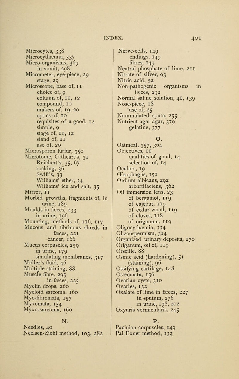 Microcytes, 338 Microcythaemia, 337 Micro-organisms, 369 in vomit, 298 Micrometer, eye-piece, 29 stage, 29 Microscope, base of, 11 choice of, 9 column of, 11, 12 compound, 10 makers of, 19, 20 optics of, 10 requisites of a good, 12 simple, 9 stage of, 11, 12 stand of, 11 use of, 20 Microsporon furfur, 350 Microtome, Cathcart's, 31 Reichert's, 35, 67 rocking, 36 Swift's, 33 Williams' ether, 34 Williams' ice and salt, 35 Mirror, II Morbid growths, fragments of, in urine, 189 Moulds in feces, 233 in urine, 196 Mounting, methods of, 116, 117 Mucous and fibrinous shreds in feces, 221 cancer, 166 Mucus corpuscles, 259 in urine, 179 simulating membranes, 317 Muller's fluid, 46 Multiple staining, 88 Muscle fibre, 295 in feces, 225 Myelin drops, 260 Myeloid sarcoma, 160 Myo-fibromata, 157 Myxomata, 154 Myxo-sarcoma, 160 N. Needles, 40 Neelsen-Ziehl method, 103, 282 Nerve-cells, 149 endings, 149 fibres, 149 Neutral phosphate of lime, 211 Nitrate of silver, 93 Nitric acid, 52 Non-pathogenic organisms in feces, 232 Normal saline solution, 41, 139 Nose-piece, 18 use of, 25 Nummulated sputa, 255 Nutrient agar-agar, 379 gelatine, 377 O. Oatmeal, 357, 364 Objectives, 11 qualities of good, 14 selection of, 14 Oculars, 19 Oesophagus, 151 Oidium albicans, 292 arbortifaciens, 362 Oil immersion lens, 23 of bergamot, 119 of cajeput, 119 of cedar wood, 119 of cloves, 118 of origanum, 119 Oligocythemia, 334 Olizoospermism, 314 Organized urinary deposits, 170 Origanum, oil of, 119 Orseille, 88 Osmic acid (hardening), 51 (staining), 96 Ossifying cartilage, 148 Osteomata, 156 Ovarian cysts, 310 Ovaries, 152 Oxalate of lime in feces, 227 in sputum, 276 in urine, 198, 202 Oxyuris vermicularis, 245 P. Pacinian corpuscles, 149 Pal-Exner method, 132