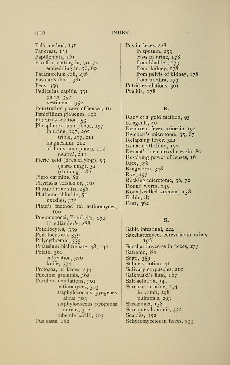 Pal's method, 131 Pancreas, 151 Papillomata, 161 Paraffin, cutting in, 70, 72 embedding in, 56, 60 Paramecium coli, 236 Pasteur's fluid, 381 Peas, 359 Pediculus capitis, 351 pubis, 352 vestimenti, 352 Penetration power of lenses, 16 Penicillium glaucum, 196 Perenzi's solution, 53 Phosphates, amorphous, 197 in urine, 197, 205 triple, 197, 2H magnesium, 212 of lime, amorphous, 212 neutral, 211 Picric acid (decalcifying), 53 (hardening), 51 (staining), 82 Picro carmine, 82 Pityriasis versicolor, 350 Plastic bronchitis, 256 Platinum chloride, 50 needles, 375 Plaut's method for actinomyces, 106 Pneumococci, Frankel's, 290 Friedlander's, 288 Poikilocytes, 339 Poikilocytosis, 339 Polycythaemia, 335 Potassium bichromate, 48, 141 Potato, 360 cultivation, 376 knife, 374 Protozoa, in feces, 234 Puccinia graminis, 362 Purulent exudations, 301 actinomyces, 303 staphylococcus pyogenes albus, 303 staphylococcus pyogenes aureus, 302 tubercle bacilli, 303 Pus casts, 182 Pus in feces, 228 in sputum, 259 casts in urine, 178 from bladder, 179 from kidney, 178 from pelvis of kidney, 178 from urethra, 179 Putrid exudations, 301 Pyelitis, 178 R. Ranvier's gold method, 95 Reagents, 40 Recurrent fever, urine in, 192 Reichert's microtome, 35, 67 Relapsing fever, 341 Renal epithelium, 172 Renaut's hsematoxylic eosin, 80 Resolving power of lenses, 16 Rice, 358 Ringworm, 348 Rye, 357 Rocking microtome, 36, 72 Round worm, 245 Round-celled sarcoma, 158 Rubin, 87 Rust, 362 S. Sable intestinal, 224 Saccharomyces cerevisfe in urine, 196 Saccharomycetes in feces, 233 Safranin, 86 Sago, 359 Saline solution, 41 Salivary corpuscles, 260 Salkouski's fluid, 167 Salt solution, 141 Sarcinae in urine, 194 in vomit, 298 pulmonis, 293 Sarcomata, 158 Sarcoptes hominis, 352 Scabies, 352 Schyzomycetes in feces, 233