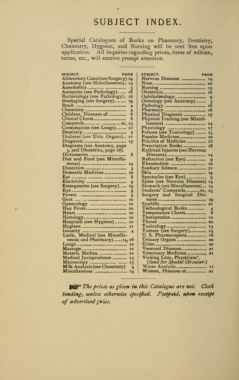 SUBJECT INDEX Special Catalogues of Books on Pharmacy, Dentistry, Chemistry, Hygiene, and Nursing will be sent free upon application. All inquiries regarding prices, dates of edition, terms, etc., will receive prompt attention. SUBJECT. PAGE Alimentary Canal (see Surgeiy) 19 Anatomy (see Miscellaneous).. 14 Anesthetics 3 Autopsies (see Pathology) 16 Bacteriology (see Pathology).. 16 Bandaging (see Surgery) 19 Brain 4 Chemistry 4 Children, Diseases of 6 Clinical Charts 6 Compends 22, 23 Consumption (see Lungs) 11 Dentistry 7 Diabetes (see Urin. Organs).. 21 Diagnosis 17 Diagrams (see Anatomy, page 3, and Obstetrics, page 16). Dictionaries 8 Diet and Food (see Miscella- neous) 14 Dissectors 3 Domestic Medicine 10 Ear 8 Electricity 9 Emergencies (see Surgery) 19 Eye 9 Fevers 9 Gout 10 Gynecology 21 Hay Fever 20 Heart 10 Histology 10 Hospitals (see Hygiene) 11 Hygiene 11 Insanity 4 Latin, Medical (see Miscella- neous and Pharmacy) 14,16 Lungs 12 Massage 12 Materia Medica 12 Medical Jurisprudence 13 Microscopy 13 Milk Analysis (see Chemistry) 4 Miscellaneous 14 SUBJECT. PAGE Nervous Diseases 14 Nose 20 Nursing 15 Obstetrics 16 Ophthalmology 9 Osteology (see Anatomy) 3 Pathology 16 Pharmacy 16 Physical Diagnosis 17 Physical Training (see Miscel- laneous) 14 Physiology 17 Poisons (see Toxicology) 13 Popular Medicine 10 Practice of Medicine 18 Prescription Books 18 Railroad Injuries (see Nervous Diseases) 14 Refraction (see Eye) 9 Rheumatism 10 Sanitary Science 11 Skin , 19 Spectacles (see Eye) 9 Spine (see Nervous Diseases) 14 Stomach (see Miscellaneous)... 14 Students' Compends 22, 23 Surgery and Surgical Dis- eases 19 Syphilis 21 Technological Books 4 Temperature Charts 6 Therapeutics 12 Throat 20 Toxicology 13 Tumors (see Surgery) 19 U. S. Pharmacopoeia 16 Urinary Organs 20 Urine 20 Venereal Diseases 21 Veterinary Medicine 21 Visiting Lists, Physicians'. {Send for Special Circular.) Water Analysis 11 Women, Diseases ot 21 The prices as given in this Catalogue are net. Cloth bindings unless otherwise specified. Postpaid, upon receipt of advertised {.rU:.