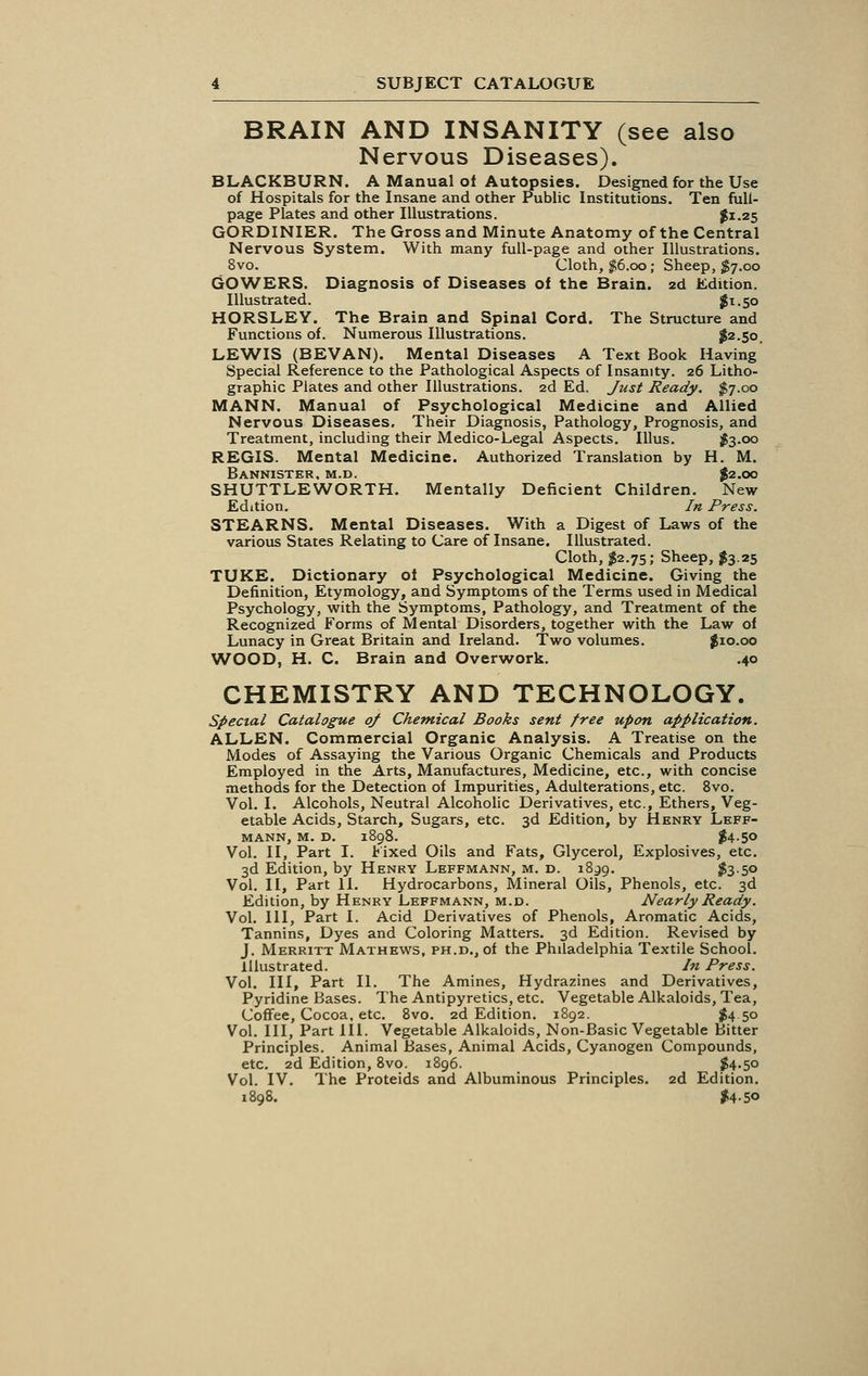 BRAIN AND INSANITY (see also Nervous Diseases). BLACKBURN. A Manual of Autopsies. Designed for the Use of Hospitals for the Insane and other Public Institutions. Ten full- page Plates and other Illustrations. #1.25 GORDINIER. The Gross and Minute Anatomy of the Central Nervous System. With many full-page and other Illustrations. 8vo. Cloth, $6.00; Sheep, $7.00 GOWERS. Diagnosis of Diseases of the Brain. 2d Edition. Illustrated. #1.50 HORSLEY. The Brain and Spinal Cord. The Structure and Functions of. Numerous Illustrations. $2.50. LEWIS (BEVAN). Mental Diseases A Text Book Having Special Reference to the Pathological Aspects of Insanity. 26 Litho- graphic Plates and other Illustrations. 2d Ed. Just Ready. $7.00 MANN. Manual of Psychological Medicine and Allied Nervous Diseases, Their Diagnosis, Pathology, Prognosis, and Treatment, including their Medico-Legal Aspects. Illus. $3-oo REGIS. Mental Medicine. Authorized Translation by H. M. Bannister, m.d. $2.00 SHUTTLEWORTH. Mentally Deficient Children. New Edition. In Press. STEARNS. Mental Diseases. With a Digest of Laws of the various States Relating to Care of Insane. Illustrated. Cloth, $2.75; Sheep, $3.25 TUKE. Dictionary oi Psychological Medicine. Giving the Definition, Etymology, and Symptoms of the Terms used in Medical Psychology, with the Symptoms, Pathology, and Treatment of the Recognized Forms of Mental Disorders, together with the Law of Lunacy in Great Britain and Ireland. Two volumes. $10.00 WOOD, H. C. Brain and Overwork. .40 CHEMISTRY AND TECHNOLOGY. Special Catalogue of Chemical Books sent free upon application. ALLEN. Commercial Organic Analysis. A Treatise on the Modes of Assaying the Various Organic Chemicals and Products Employed in the Arts, Manufactures, Medicine, etc., with concise methods for the Detection of Impurities, Adulterations, etc. 8vo. Vol. I. Alcohols, Neutral Alcoholic Derivatives, etc., Ethers, Veg- etable Acids, Starch, Sugars, etc. 3d Edition, by Henry Leff- MANN, M. D. 1898. $4-50 Vol. II, Part I. Fixed Oils and Fats, Glycerol, Explosives, etc. 3d Edition, by Henry Leffmann, m. d. 1839. $3-5° Vol. II, Part II. Hydrocarbons, Mineral Oils, Phenols, etc. 3d Edition, by Henry Leffmann, m.d. Nearly Ready. Vol. Ill, Part I. Acid Derivatives of Phenols, Aromatic Acids, Tannins, Dyes and Coloring Matters. 3d Edition. Revised by J. Merritt Mathews, PH.D.,of the Philadelphia Textile School. Illustrated. In Press. Vol. Ill, Part II. The Amines, Hydrazines and Derivatives, Pyridine Bases. The Antipyretics, etc. Vegetable Alkaloids, Tea, Coffee, Cocoa, etc. 8vo. 2d Edition. 1892. $450 Vol. Ill, Part III. Vegetable Alkaloids, Non-Basic Vegetable Bitter Principles. Animal Bases, Animal Acids, Cyanogen Compounds, etc. 2d Edition, 8vo. 1896. #4-5o Vol. IV. The Proteids and Albuminous Principles. 2d Edition. 1898. $4-5<>