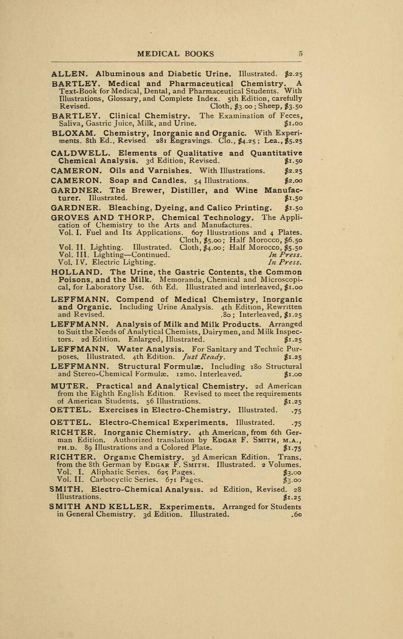 ALLEN. Albuminous and Diabetic Urine. Illustrated. #2.25 BARTLEY. Medical and Pharmaceutical Chemistry. A Text-Book for Medical, Dental, and Pharmaceutical Students. With Illustrations, Glossary, and Complete Index. 5th Edition, carefully Revised. Cloth, $3.00 ; Sheep, $3.50 BARTLEY. Clinical Chemistry. The Examination of Feces, Saliva, Gastric Juice, Milk, and Urine. $1.00 BLOXAM. Chemistry, Inorganic and Organic. With Experi- ments. 8th Ed., Revised 281 Engravings. Clo.,$4.25; Lea., $5.25 CALDWELL. Elements of Qualitative and Quantitative Chemical Analysis. 3d Edition, Revised. $i-5° CAMERON. Oils and Varnishes. With Illustrations. $2.25 CAMERON. Soap and Candles. 54 Illustrations. $2.00 GARDNER. The Brewer, Distiller, and Wine Manufac- turer. Illustrated. $i-5° GARDNER. Bleaching, Dyeing, and Calico Printing. #1.50 GROVES AND THORP. Chemical Technology. The Appli- cation of Chemistry to the Arts and Manufactures. Vol. I. Fuel and Its Applications. 607 Illustrations and 4 Plates. Cloth, $5.00; Half Morocco, $6.50 Vol.11. Lighting. Illustrated. Cloth, $4.00; Half Morocco, $5.50 Vol. III. Lighting—Continued. In Press. Vol. IV. Electric Lighting. In Press. HOLLAND. The Urine, the Gastric Contents, the Common Poisons, and the Milk. Memoranda, Chemical and Microscopi- cal, for Laboratory Use. 6th Ed. Illustrated and interleaved, $1.00 LEFFMANN. Compend of Medical Chemistry, Inorganic and Organic. Including Urine Analysis. 4th Edition, Rewritten and Revised. .80; Interleaved, $1.25 LEFFMANN. Analysis of Milk and Milk Products. Arranged to Suit the Needs of Analytical Chemists, Dairymen, and Milk Inspec- tors. 2d Edition. Enlarged, Illustrated. $1.25 LEFFMANN. Water Analysis. For Sanitary and Technic Pur- poses. Illustrated. 4th Edition, fust Ready. $1.25 LEFFMANN. Structural Formulae. Including 180 Structural and Stereo-Chemical Formulae. i2mo. Interleaved. $1.00 MUTER. Practical and Analytical Chemistry. 2d American from the Eighth English Edition. Revised to meet the requirements of American Students. 56 Illustrations. $1.25 OETTEL. Exercises in Electro-Chemistry. Illustrated. .75 OETTEL. Electro-Chemical Experiments. Illustrated. .75 RICHTER. Inorganic Chemistry. 4th American, from 6th Ger- man Edition. Authorized translation by Edgar F. Smith, m.a., ph.d. 89 Illustrations and a Colored Plate. $!-75 RICHTER. Organic Chemistry. 3d American Edition. Trans, from the 8th German by Edgar F. Smith. Illustrated. 2 Volumes. Vol. I. Aliphatic Series. 62s Pages. $3.00 Vol. II. Carbocyclic Series. 671 Pages. I3.00 SMITH. Electro-Chemical Analysis. 2d Edition, Revised. 28 Illustrations. $1-25 SMITH AND KELLER. Experiments. Arranged for Students in General Chemistry. 3d Edition. Illustrated. .60