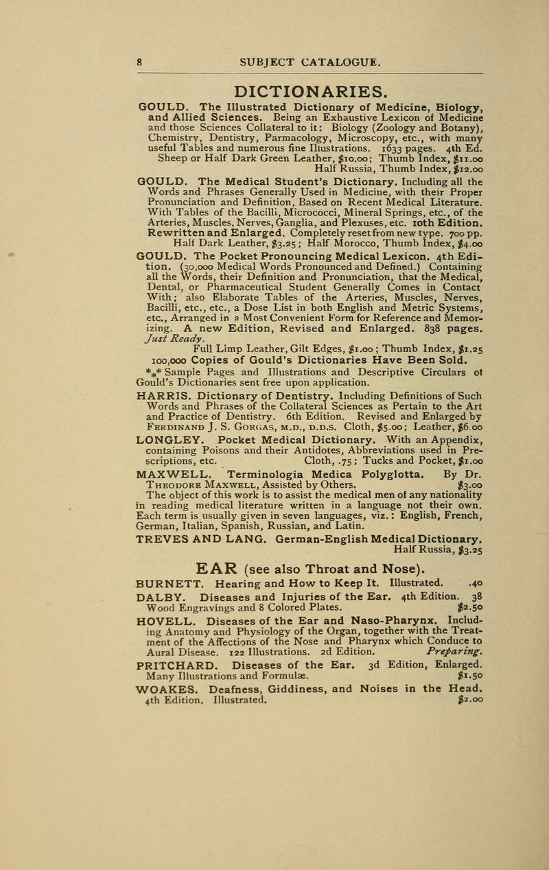 DICTIONARIES. GOULD. The Illustrated Dictionary of Medicine, Biology, and Allied Sciences. Being an Exhaustive Lexicon of Medicine and those Sciences Collateral to it: Biology (Zoology and Botany), Chemistry, Dentistry, Parmacology, Microscopy, etc., with many useful Tables and numerous fine Illustrations. 1633 pages. 4th Ed. Sheep or Half Dark Green Leather, $10.00; Thumb Index, $11.00 Half Russia, Thumb Index, #12.00 GOULD. The Medical Student's Dictionary. Including all the Words and Phrases Generally Used in Medicine, with their Proper Pronunciation and Definition, Based on Recent Medical Literature. With Tables of the Bacilli, Micrococci, Mineral Springs, etc., of the Arteries, Muscles, Nerves, Ganglia, and Plexuses, etc. 10th Edition. Rewritten and Enlarged. Completely reset from new type. 700 pp. Half Dark Leather, $3.25; Half Morocco, Thumb Index, $4.00 GOULD. The Pocket Pronouncing Medical Lexicon. 4th Edi- tion. (30,000 Medical Words Pronounced and Defined.) Containing all the Words, their Definition and Pronunciation, that the Medical, Dental, or Pharmaceutical Student Generally Comes in Contact With; also Elaborate Tables of the Arteries, Muscles, Nerves, Bacilli, etc., etc., a Dose List in both English and Metric Systems, etc., Arranged in a Most Convenient Form for Reference and Memor- izing. A new Edition, Revised and Enlarged. 838 pages. Just Ready. Full Limp Leather, Gilt Edges, $1.00 ; Thumb Index, $1.25 100,000 Copies of Gould's Dictionaries Have Been Sold. *** Sample Pages and Illustrations and Descriptive Circulars of Gould's Dictionaries sent free upon application. HARRIS. Dictionary of Dentistry. Including Definitions of Such Words and Phrases of the Collateral Sciences as Pertain to the Art and Practice of Dentistry. 6th Edition. Revised and Enlarged by Ferdinand J. S. Gorgas, m.d., d.d.s. Cloth, $5.00; Leather, $6.00 LONGLEY. Pocket Medical Dictionary. With an Appendix, containing Poisons and their Antidotes, Abbreviations used in Pre- scriptions, etc. Cloth, .75; Tucks and Pocket, #1.00 MAXWELL. Terminologia Medica Polyglotta. By Dr. Theodore Maxwell, Assisted by Others. $3.00 The object of this work is to assist the medical men of any nationality in reading medical literature written in a language not their own. Each term is usually given in seven languages, viz.: English, French, German, Italian, Spanish, Russian, and Latin. TREVES AND LANG. German-English Medical Dictionary. Half Russia, $3.25 EAR (see also Throat and Nose). BURNETT. Hearing and How to Keep It. Illustrated. .40 DALBY. Diseases and Injuries of the Ear. 4th Edition. 38 Wood Engravings and 8 Colored Plates. $2.50 HOVELL. Diseases of the Ear and Naso-Pharynx. Includ- ing Anatomy and Physiology of the Organ, together with the Treat- ment of the Affections of the Nose and Pharynx which Conduce to Aural Disease. 122 Illustrations. 2d Edition. Preparing. PRITCHARD. Diseases of the Ear. 3d Edition, Enlarged. Many Illustrations and Formulae. #1.50 WOAKES. Deafness, Giddiness, and Noises in the Head. 4th Edition. Illustrated. $2.00