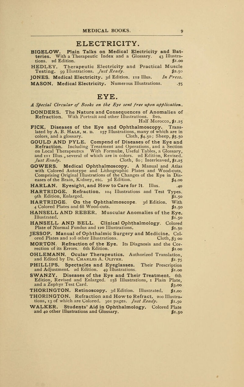 ELECTRICITY. BIGELOW. Plain Talks on Medical Electricity and Bat- teries. With a Therapeutic Index and a Glossary. 43 Illustra- tions. 2d Edition. $1.00 HEDLEY. Therapeutic Electricity and Practical Muscle Testing. 99 Illustrations. Just Ready. $2.50 JONES. Medical Electricity. 3d Edition. 112 Illus. In Press. MASON. Medical Electricity. Numerous Illustrations. .75 EYE. A Special Circular of Books on the Eye sent free upon application. DONDERS. The Nature and Consequences of Anomalies of Refraction. With Portrait and other Illustrations. 8vo. Half Morocco, #1.25 FICK. Diseases of the Eye and Ophthalmoscopy. Trans- lated by A. B. Hale, m. d. 157 Illustrations, many of which are in colors, and a glossary. Cloth, $4.50; Sheep, $5.50 GOULD AND PYLE. Compend of Diseases of the Eye and Refraction. Including Treatment and Operations, and a Section on Local Therapeutics With Formulae, Useful Tables, a Glossary, and in Illus., several of which are in colors. 2d Edition, Revised. Just Ready. Cloth, 80; Interleaved, $1.25 GOWERS. Medical Ophthalmoscopy. A Manual and Atlas with Colored Autotype and Lithographic Plates and Wood-cuts, Comprising Original Illustrations of the Changes of the Eye in Dis- eases of the Brain, Kidney, etc. 3d Edition. $4.00 HARLAN. Eyesight, and How to Care for It. Illus. .40 HARTRIDGE. Refraction. 104 Illustrations and Test Types. 9th Edition, Enlarged. $1.50 HARTRIDGE. On the Ophthalmoscope. 3d Edition. With 4 Colored Plates and 68 Wood-cuts. $1.50 HANSELL AND REBER. Muscular Anomalies of the Eye. Illustrated. $1.50 HANSELL AND BELL. Clinical Ophthalmology. Colored Plate of Normal Fundus and 120 Illustrations. #1.50 JESSOP. Manual of Ophthalmic Surgery and Medicine. Col- ored Plates and 108 other Illustrations. Cloth, $3 00 MORTON. Refraction of the Eye. Its Diagnosis and the Cor- rection of its Errors. 6th Edition. #1.00 OHLEMANN. Ocular Therapeutics. Authorized Translation, and Edited by Dr. Charles A. Oliver. $i .75 PHILLIPS. Spectacles and Eyeglasses. Their Prescription and Adjustment. 2d Edition. 49 Illustrations. $1.00 SWANZY. Diseases of the Eye and Their Treatment. 6th Edition, Revised and Enlarged. 158 Illustrations, 1 Plain Plate, and a Zephyr Test Card. $3.00 THORINGTON. Retinoscopy. 3d Edition. Illustrated. $1.00 THORINGTON. Refraction and How to Refract. 200 Illustra- tions, 13 of which are Colored. 301 pages. Just Ready. $1.50 WALKER. Students' Aid in Ophthalmology. Colored Plate and 40 other Illustrations and Glossary. $1.50