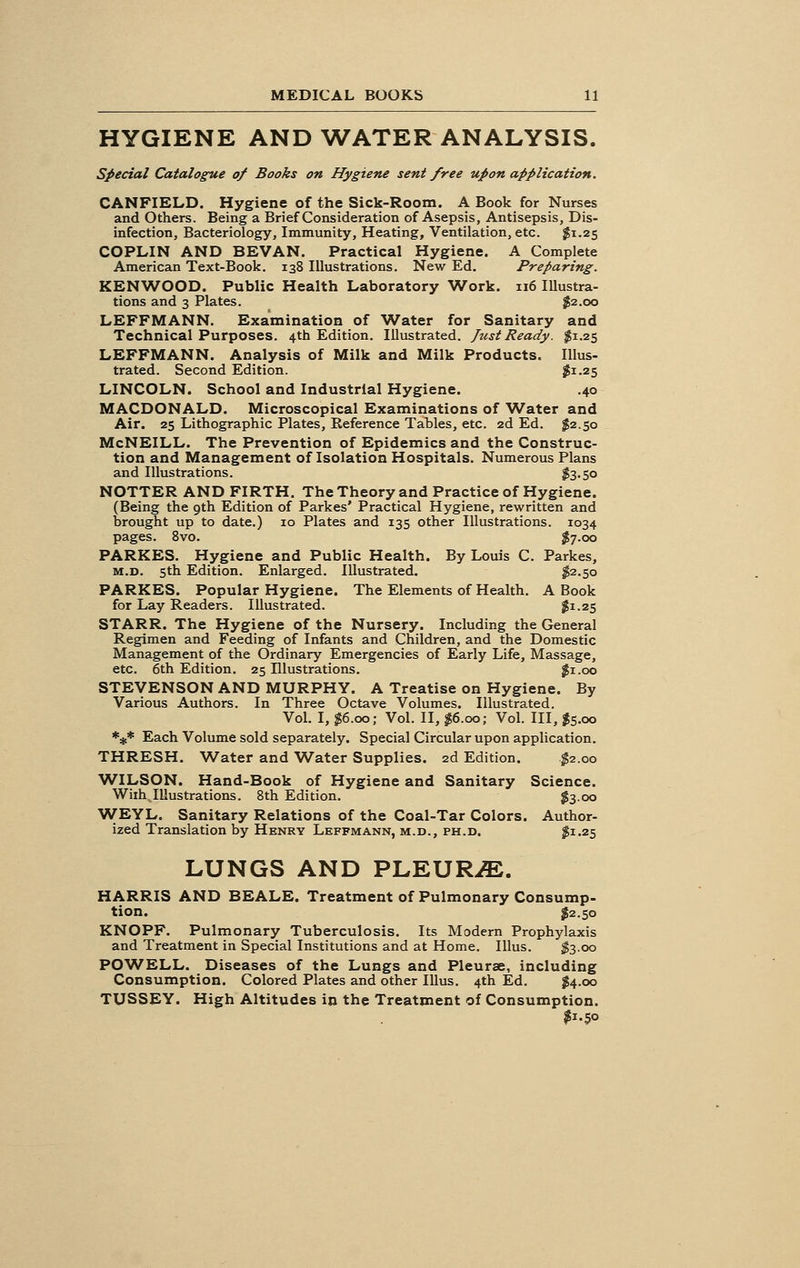 HYGIENE AND WATER ANALYSIS. Special Catalogue of Books on Hygiene sent free upon application. CANFIELD. Hygiene of the Sick-Room. A Book for Nurses and Others. Being a Brief Consideration of Asepsis, Antisepsis, Dis- infection, Bacteriology, Immunity, Heating, Ventilation, etc. $1.25 COPLIN AND BEVAN. Practical Hygiene. A Complete American Text-Book. 138 Illustrations. New Ed. Preparing. KENWOOD. Public Health Laboratory Work. 116 Illustra- tions and 3 Plates. $2.00 LEFFMANN. Examination of Water for Sanitary and Technical Purposes. 4th Edition. Illustrated. Just Ready. $1.25 LEFFMANN. Analysis of Milk and Milk Products. Illus- trated. Second Edition. #1.25 LINCOLN. School and Industrial Hygiene. .40 MACDONALD. Microscopical Examinations of Water and Air. 25 Lithographic Plates, Reference Tables, etc. 2d Ed. $2.50 McNEILL. The Prevention of Epidemics and the Construc- tion and Management of Isolation Hospitals. Numerous Plans and Illustrations. $3.50 NOTTER AND FIRTH. The Theory and Practice of Hygiene. (Being the 9th Edition of Parkes' Practical Hygiene, rewritten and Drought up to date.) 10 Plates and 135 other Illustrations. 1034 pages. 8vo. $7.00 PARKES. Hygiene and Public Health. By Louis C. Parkes, m.d. 5th Edition. Enlarged. Illustrated. $2.50 PARKES. Popular Hygiene. The Elements of Health. A Book for Lay Readers. Illustrated. $1.25 STARR. The Hygiene of the Nursery. Including the General Regimen and Feeding of Infants and Children, and the Domestic Management of the Ordinary Emergencies of Early Life, Massage, etc. 6th Edition. 25 Illustrations. #1.00 STEVENSON AND MURPHY. A Treatise on Hygiene. By Various Authors. In Three Octave Volumes. Illustrated. Vol. I, #6.00; Vol. II, $6.00; Vol. Ill, $5.00 *** Each Volume sold separately. Special Circular upon application. THRESH. Water and Water Supplies. 2d Edition. $2.00 WILSON. Hand-Book of Hygiene and Sanitary Science. Wiih Illustrations. 8th Edition. $3.00 WEYL. Sanitary Relations of the Coal-Tar Colors. Author- ized Translation by Henry LEFFMANN, M.D., PH.D. £1.25 LUNGS AND PLEURAE. HARRIS AND BEALE. Treatment of Pulmonary Consump- tion. £2.50 KNOPF. Pulmonary Tuberculosis. Its Modern Prophylaxis and Treatment in Special Institutions and at Home. Illus. $3-oo POWELL. Diseases of the Lungs and Pleurae, including Consumption. Colored Plates and other Illus. 4th Ed. #4.00 TUSSEY. High Altitudes in the Treatment of Consumption. $1.50