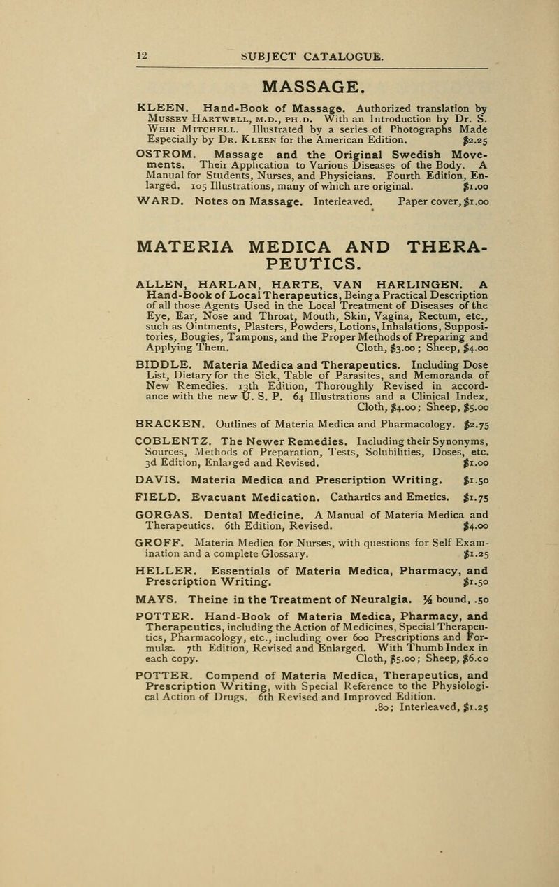 MASSAGE. KLEEN. Hand-Book of Massage. Authorized translation by Mussey Hartwell, m.d., ph.d. With an Introduction by Dr. S. Weir Mitchell. Illustrated by a series of Photographs Made Especially by Dr. Kleen for the American Edition. $2.25 OSTROM. Massage and the Original Swedish Move- ments. Their Application to Various Diseases of the Body. A Manual for Students, Nurses, and Physicians. Fourth Edition, En- larged. 105 Illustrations, many of which are original. $1.00 ■WARD. Notes on Massage. Interleaved. Paper cover, $1.00 MATERIA MEDICA AND THERA- PEUTICS. ALLEN, HARLAN, HARTE, VAN HARLINGEN. A Hand-Book of Local Therapeutics, Beinga Practical Description of all those Agents Used in the Local Treatment of Diseases of the Eye, Ear, Nose and Throat, Mouth, Skin, Vagina, Rectum, etc., such as Ointments, Plasters, Powders, Lotions, Inhalations, Supposi- tories, Bougies, Tampons, and the Proper Methods of Preparing and Applying Them. Cloth, $3.00 ; Sheep, $4.00 BIDDLE. Materia Medica and Therapeutics. Including Dose List, Dietary for the Sick, Table of Parasites, and Memoranda of New Remedies. 13th Edition, Thoroughly Revised in accord- ance with the new U. S. P. 64 Illustrations and a Clinical Index. Cloth, #4.00; Sheep, $5.00 BRACKEN. Outlines of Materia Medica and Pharmacology. $2.75 COBLENTZ. The Newer Remedies. Including their Synonyms, Sources, Methods of Preparation, Tests, Solubilities, Doses, etc. 3d Edition, Enlarged and Revised. #1.00 DAVIS. Materia Medica and Prescription Writing. $i-5o FIELD. Evacuant Medication. Cathartics and Emetics. #1.75 GORGAS. Dental Medicine. A Manual of Materia Medica and Therapeutics. 6th Edition, Revised. #4.00 GROFF. Materia Medica for Nurses, with questions for Self Exam- ination and a complete Glossary. #1-25 HELLER. Essentials of Materia Medica, Pharmacy, and Prescription Writing. $1.50 MAYS. Theine in the Treatment of Neuralgia. % bound, .50 POTTER. Hand-Book of Materia Medica, Pharmacy, and Therapeutics, including the Action of Medicines, Special Therapeu- tics, Pharmacology, etc., including over 600 Prescriptions and For- mulae. 7th Edition, Revised and Enlarged. With Thumb Index in each copy. Cloth, $5.00; Sheep, $6.co POTTER. Compend of Materia Medica, Therapeutics, and Prescription Writing, with Special Reference to the Physiologi- cal Action of Drugs. 6th Revised and Improved Edition. .80; Interleaved, $1.25
