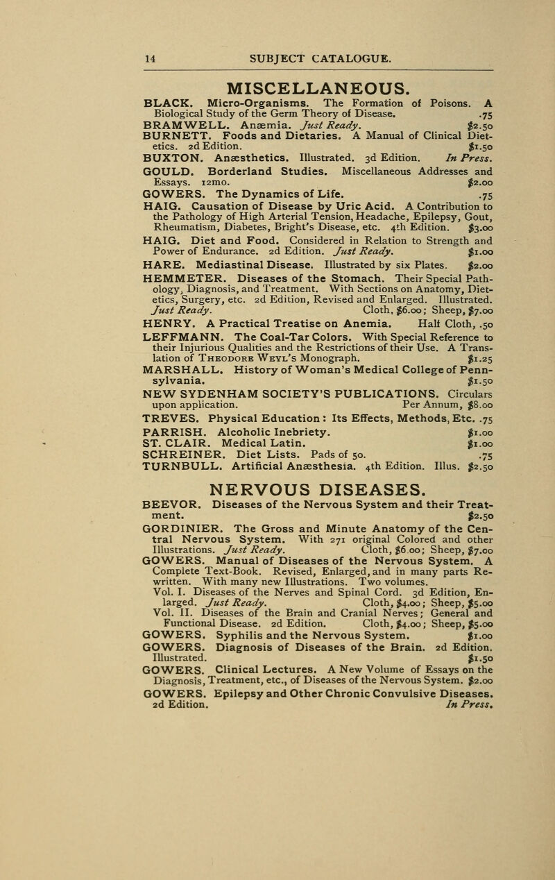 MISCELLANEOUS. BLACK. Micro-Organisms. The Formation of Poisons. A Biological Study of the Germ Theory of Disease. .75 BRAMWELL. Anaemia. Just Ready. £2.50 BURNETT. Foods and Dietaries. A Manual of Clinical Diet- etics. 2d Edition. $i-5o BUXTON. Anaesthetics. Illustrated. 3d Edition. In Press. GOULD. Borderland Studies. Miscellaneous Addresses and Essays. i2mo. $2.00 GO WERS. The Dynamics of Life. .75 HAIG. Causation of Disease by Uric Acid. A Contribution to the Pathology of High Arterial Tension, Headache, Epilepsy, Gout, Rheumatism, Diabetes, Bright's Disease, etc. 4th Edition. $3.00 HAIG. Diet and Food. Considered in Relation to Strength and Power of Endurance. 2d Edition. Just Ready. $1.00 HARE. Mediastinal Disease. Illustrated by six Plates. #2.00 HEMMETER. Diseases of the Stomach. Their Special Path- ology, Diagnosis, and Treatment. With Sections on Anatomy, Diet- etics, Surgery, etc. 2d Edition, Revised and Enlarged. Illustrated. Just Ready. Cloth, #6.00; Sheep, #7.00 HENRY. A Practical Treatise on Anemia. Half Cloth, .50 LEFFMANN. The Coal-Tar Colors. With Special Reference to their Injurious Qualities and the Restrictions of their Use. A Trans- lation of Theodore Weyl's Monograph. $1.25 MARSHALL. History of Woman's Medical College of Penn- sylvania. $1.50 NEW SYDENHAM SOCIETY'S PUBLICATIONS. Circulars upon application. Per Annum, #8.00 TREVES. Physical Education : Its Effects, Methods, Etc. .75 PARRISH. Alcoholic Inebriety. $1.00 ST. CLAIR. Medical Latin. ' $1.00 SCHREINER. Diet Lists. Pads of 50. .75 TURNBULL. Artificial Anaesthesia, ^th Edition. Illus. #2.50 NERVOUS DISEASES. BEEVOR. Diseases of the Nervous System and their Treat- ment. $2.50 GORDINIER. The Gross and Minute Anatomy of the Cen- tral Nervous System. With 271 original Colored and other Illustrations. Just Ready. Cloth, $6.00; Sheep, $7.00 GOWERS. Manual of Diseases of the Nervous System. A Complete Text-Book. Revised, Enlarged, and in many parts Re- written. With many new Illustrations. Two volumes. Vol. I. Diseases of the Nerves and Spinal Cord. 3d Edition, En- larged. Just Ready. Cloth, $4.00; Sheep, $$.00 Vol. II. Diseases of the Brain and Cranial Nerves; General and Functional Disease. 2d Edition. Cloth, $4.00; Sheep, $5.00 GOWERS. Syphilis and the Nervous System. $1.00 GOWERS. Diagnosis of Diseases of the Brain. 2d Edition. Illustrated. #1.50 GOWERS. Clinical Lectures. A New Volume of Essays on the Diagnosis, Treatment, etc., of Diseases of the Nervous System. $2.00 GOWERS. Epilepsy and Other Chronic Convulsive Diseases. 2d Edition. In Press.