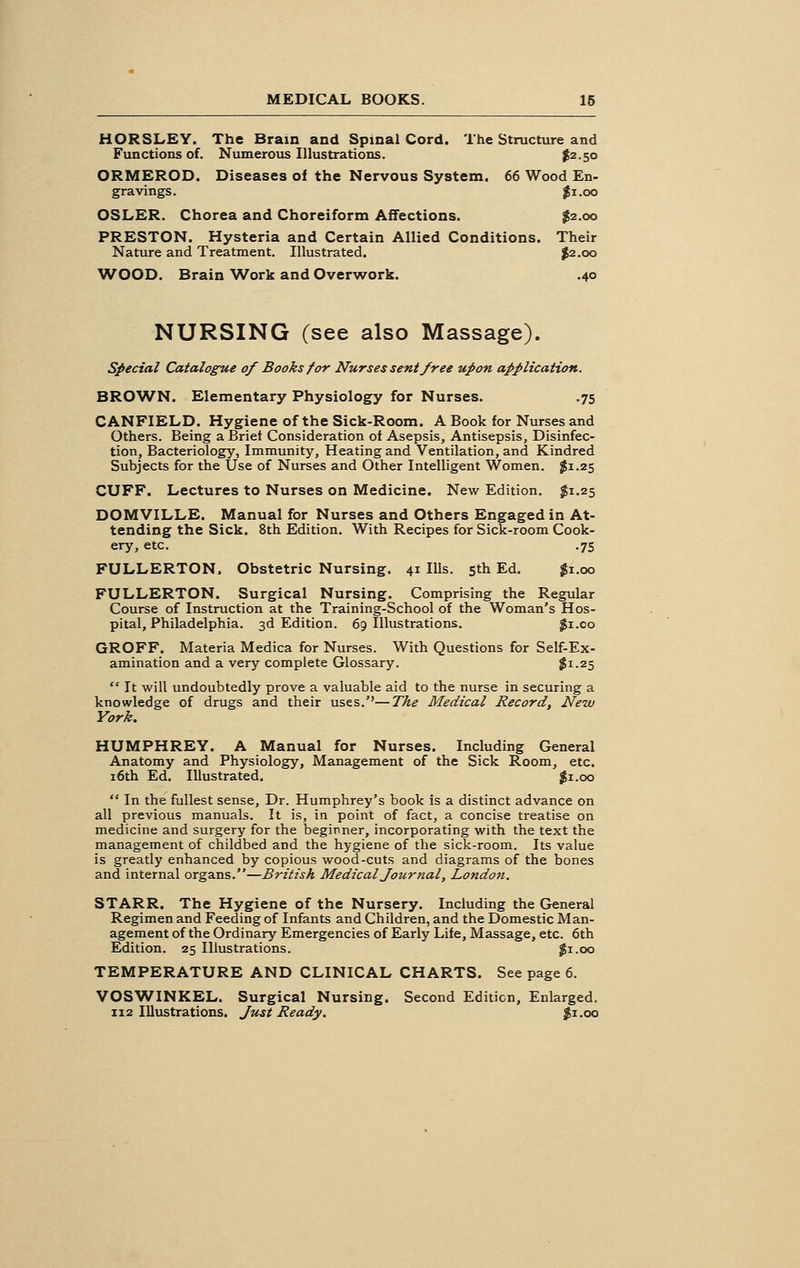 HORSLEY. The Brain and Spinal Cord. The Structure and Functions of. Numerous Illustrations. $2-5° ORMEROD. Diseases of the Nervous System. 66 Wood En- gravings. #i.oo OSLER. Chorea and Choreiform Affections. $2.00 PRESTON. Hysteria and Certain Allied Conditions. Their Nature and Treatment. Illustrated. $2.00 WOOD. Brain Work and Overwork. .40 NURSING (see also Massage). Special Catalogue of Books for Nurses sent free upon application. BROWN. Elementary Physiology for Nurses. .75 CANFIELD. Hygiene of the Sick-Room. A Book for Nurses and Others. Being a Briet Consideration of Asepsis, Antisepsis, Disinfec- tion, Bacteriology, Immunity, Heating and Ventilation, and Kindred Subjects for the Use of Nurses and Other Intelligent Women. $1.25 CUFF. Lectures to Nurses on Medicine. New Edition. $1.25 DOMVILLE. Manual for Nurses and Others Engaged in At- tending the Sick. 8th Edition. With Recipes for Sick-room Cook- ery, etc. .75 FULLERTON. Obstetric Nursing. 41 Ills. 5th Ed. $1.00 FULLERTON. Surgical Nursing. Comprising the Regular Course of Instruction at the Training-School of the Woman's Hos- pital, Philadelphia. 3d Edition. 69 Illustrations. $1.00 GROFF. Materia Medica for Nurses. With Questions for Self-Ex- amination and a very complete Glossary. $x-25 It will undoubtedly prove a valuable aid to the nurse in securing a knowledge of drugs and their uses.''—The Medical Record, New York. HUMPHREY. A Manual for Nurses. Including General Anatomy and Physiology, Management of the Sick Room, etc. 16th Ed. Illustrated. $1.00 In the fullest sense, Dr. Humphrey's book is a distinct advance on all previous manuals. It is, in point of fact, a concise treatise on medicine and surgery for the beginner, incorporating with the text the management of childbed and the hygiene of the sick-room. Its value is greatly enhanced by copious wood-cuts and diagrams of the bones and internal organs.—British Medical Journal, London. STARR. The Hygiene of the Nursery. Including the General Regimen and Feeding of Infants and Children, and the Domestic Man- agement of the Ordinary Emergencies of Early Life, Massage, etc. 6th Edition. 25 Illustrations. $1.00 TEMPERATURE AND CLINICAL CHARTS. See page 6. VOSWINKEL. Surgical Nursing. Second Edition, Enlarged.
