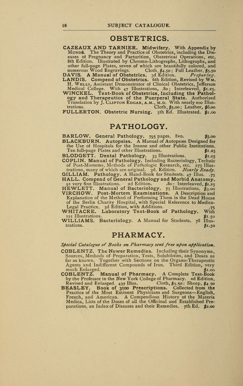 OBSTETRICS. CAZEAUX AND TARNIER. Midwifery. With Appendix by Mund6. The Theory and Practice of Obstetrics, including the Dis- eases of Pregnancy and Parturition, Obstetrical Operations, etc. 8th Edition. Illustrated by Chromo-Lithographs, Lithographs, and other full-page Plates, seven of which are beautifully colored, and numerous Wood Engravings. Cloth, $4.50 ; Full Leather, $5.50 DAVIS. A Manual of Obstetrics. 3d Edition. Preparing. LANDIS. Compend of Obstetrics. 6th Edition, Revised by Wm. H. Wells, Assistant Demonstrator of Clinical Obstetrics, Jefferson Medical College. With 47 Illustrations, .80; Interleaved, $1.25. WINCKEL. Text-Book of Obstetrics, Including the Pathol- ogy and Therapeutics of the Puerperal State. Authorized Translation by J. Clifton Edgar, a.m., m.d. With nearly 200 Illus- trations. Cloth, $5.00; Leather, #6.00 FULLERTON. Obstetric Nursing. 5th Ed. Illustrated. $1.00 PATHOLOGY. BARLOW. General Pathology. 795 pages. 8vo. $5.00 BLACKBURN. Autopsies. A Manual of Autopsies Designed for the Use of Hospitals for the Insane and other Public Institutions. Ten full-page Plates and other Illustrations. $I-^5 BLODGETT. Dental Pathology. 33 Illustrations. #1.25 COPLIN. Manual of Pathology. Including Bacteriology, Technic of Post-Mortems, Methods of Pathologic Research, etc. 275 Illus- trations, many of which are original. 3d. Edition. Nearly Ready. GILLIAM. Pathology. A Hand-Book for Students. 47 Illus. .75 HALL. Compend of General Pathology and Morbid Anatomy. 91 very fine Illustrations. 2d Edition. .80 ; Interleaved, $1.25 HEWLETT. Manual of Bacteriology. 75 Illustrations. #3.00 VIRCHOW. Post-Mortem Examinations. A Description and Explanation of the Method of Performing Them in the Dead House of the Berlin Charity Hospital, with Special Reference to Medico- Legal Practice. 3d Edition, with Additions. .75 WHITACRE. Laboratory Text-Book of Pathology. With 121 Illustrations. #i-5o WILLIAMS. Bacteriology. A Manual for Students. 78 Illus- trations. $1.50 PHARMACY. Special Catalogue of Books on Pharmacy sent free upon application. COBLENTZ. The Newer Remedies. Including their Synonyms, Sources, Methods of Preparation, Tests, Solubilities, and Doses as far as known. Together with Sections on the Organo-Therapeutic Agents and Indifferent Compounds of Iron. Third Edition, very much Enlarged. $1.00 COBLENTZ. Manual of Pharmacy. A Complete Text-Book by the Professor in the New York College of Pharmacy. 2d Edition, Revised and Enlarged. 437 Illus. Cloth, $3.50: Sheep, $4.50 BEASLEY. Book of 3100 Prescriptions. Collected from the Practice of the Most Eminent Physicians and Surgeons—English, French, and American. A Compendious History of the Materia Medica, Lists of the Doses of all the Officinal and Established Pre- parations, an Index of Diseases and their Remedies. 7th Ed. #2.00