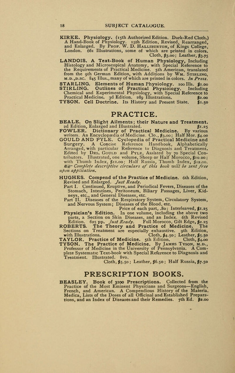 KIRKE. Physiology. (15th Authorized Edition. Dark-Red Cloth.) A Hand-Book of Physiology. 15th Edition, Revised, Rearranged, and Enlarged. By Prof. W. D. Halliburton, of Kings College, London. 661 Illustrations, some of which are printed in colors. Cloth, $3.00; Leather, $3.75 LANDOIS. A Text-Book of Human Physiology, Including Histology and Microscopical Anatomy, with Special Reference to the Requirements of Practical Medicine. 5th American, translated from the 9th German Edition, with Additions by Wm. Stirling, m.d.,d.sc. 845 Ulus., many of which are printed in colors. In Press. STARLING. Elements of Human Physiology. 100 Ills. $1.00 STIRLING. Outlines of Practical Physiology. Including Chemical and Experimental Physiology, with Special Reference to Practical Medicine. 3d Edition. 289 Illustrations. $2.00 TYSON. Cell Doctrine. Its History and Present State. $1.50 PRACTICE. BEALE. On Slight Ailments; their Nature and Treatment. 2d Edition, Enlarged and Illustrated. $1.25 FOWLER. Dictionary of Practical Medicine. By various writers. An Encyclopaedia of Medicine. Clo.,$3.oo; Half Mor. $4.00 GOULD AND PYLE. Cyclopedia of Practical Medicine and Surgery. A Concise Reference Handbook, Alphabetically Arranged, with particular Reference to Diagnosis and Treatment. Edited by Drs. Gould and Pyle, Assisted by 70 Special Con- tributors. Illustrated, one volume, Sheep or Half Morocco, $10.00; with Thumb Index, $11.00; Half Russia, Thumb Index, $12.00. 4®= Complete descriptive circulars of this book will be sent free upon application. HUGHES. Compend of the Practice of Medicine. 6th Edition, Revised and Enlarged. Just Ready. Part I. Continued, Eruptive, and Periodical Fevers, Diseases of the Stomach, Intestines, Peritoneum, Biliary Passages, Liver, Kid- neys, etc., and General Diseases, etc. Part II. Diseases of the Respiratory System, Circulatory System, and Nervous System; Diseases of the Blood, etc. Price of each part, .80; Interleaved, $1.25 Physician's Edition. In one volume, including the above two parts, a Section on Skin Diseases, and an Index. 6th Revised Edition. 625 pp. Just Ready. Full Morocco, Gilt Edge, $2.25 ROBERTS. The Theory and Practice of Medicine. The Sections on Treatment are especially exhaustive. 9th Edition, with Illustrations. Cloth, $4.50; Leather, $5.50 TAYLOR. Practice of Medicine. 5th Edition. Cloth, $4.00 TYSON. The Practice of Medicine. By James Tyson, m.d., Professor of Medicine in the University of Pennsylvania. A Com- plete Systematic Text-book with Special Reference to Diagnosis and Treatment. Illustrated. 8vo. Cloth, $5.50 ; Leather, $6.50 ; Half Russia, $7.50 PRESCRIPTION BOOKS. BEASLEY. Book of 3100 Prescriptions. Collected from the Practice of the Most Eminent Physicians and Surgeons—English, French, and American. A Compendious History of the Materia, Medica, Lists of the Doses of all Officinal and Established Prepara- tions, and an Index of Diseases and their Remedies. 7th Ed. $2.00
