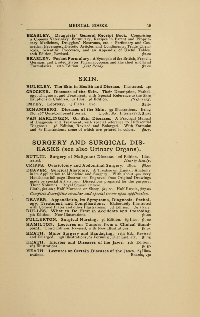 BEASLEY. Druggists' General Receipt Book. Comprising a Copious Veterinary Formulary, Recipes in Patent and Proprie- tary Medicines, Druggists' Nostrums, etc. ; Perfumery and Cos- metics, Beverages, Dietetic Articles and Condiments, Trade Chem- icals, Scientific Processes, and an Appendix of Useful Tables. ioth Edition, Revised. $2.00 BEASLEY. Pocket Formulary. A Synopsis of the British, French, German, and United States Pharmacopoeias and the chief unofficial Formularies. 12th Edition. Just Ready. $2.00 SKIN. BULKLEY. The Skin in Health and Disease. Illustrated. .40 CROCKER. Diseases of the Skin. Their Description, Pathol- ogy, Diagnosis, and Treatment, with Special Reference to the Skin Eruptions of Children. 92 Illus. 3d Edition. Preparing. IMPEY. Leprosy. 37 Plates. 8vo. $3.50 SCHAMBERG. Diseases of the Skin. 99 Illustrations. Being No. 16? Quiz-Compend? Series. Cloth, .80; Interleaved, $1.25 VAN HARLINGEN. On Skin Diseases. A Practical Manual of Diagnosis and Treatment, with special reference to Differential Diagnosis. 3d Edition, Revised and Enlarged. With Formulae and 60 Illustrations, some of which are printed in colors. $2.75 SURGERY AND SURGICAL DIS- EASES (see also Urinary Organs). BUTLIN. Surgery of Malignant Disease. 2d Edition. Illus- trated. Nearly Ready. CRIPPS. Ovariotomy and Abdominal Surgery. Illus. $8.00 DEAVER. Surgical Anatomy. A Treatise on Human Anatomy in its Application to Medicine and Surgery. With about 400 very Handsome full-page Illustrations Engraved from Original Drawings made by special Artists from Dissections prepared for the purpose. Three Volumes. Royal Square Octavo. Cloth, $21.00; Half Morocco or Sheep, $24.00 ; Half Russia, $27.00 Complete descriptive circular and special terms upon application. DEAVER. Appendicitis, Its Symptoms, Diagnosis, Pathol- ogy, Treatment, and Complications. Elaborately Illustrated with Colored Plates and other Illustrations. 2d Edition. In Press DULLES. What to Do First in Accidents and Poisoning. 5th Edition. New Illustrations. $1.00 FULLERTON. Surgical Nursing. 3d Edition. 69 Illus. $1 00 HAMILTON. Lectures on Tumors, from a Clinical Stand- point. Third Edition, Revised, with New Illustrations. $1.25 HEATH. Minor Surgery and Bandaging, nth Ed., Revised and Enlarged. 158 Illustrations, 62 Formulae, Diet List, etc. $1.25 HEATH. Injuries and Diseases of the Jaws. 4th Edition. 187 Illustrations. $4-50 HEATH. Lectures on Certain Diseases of the Jaws. 64 Illus- trations. Boards, .50